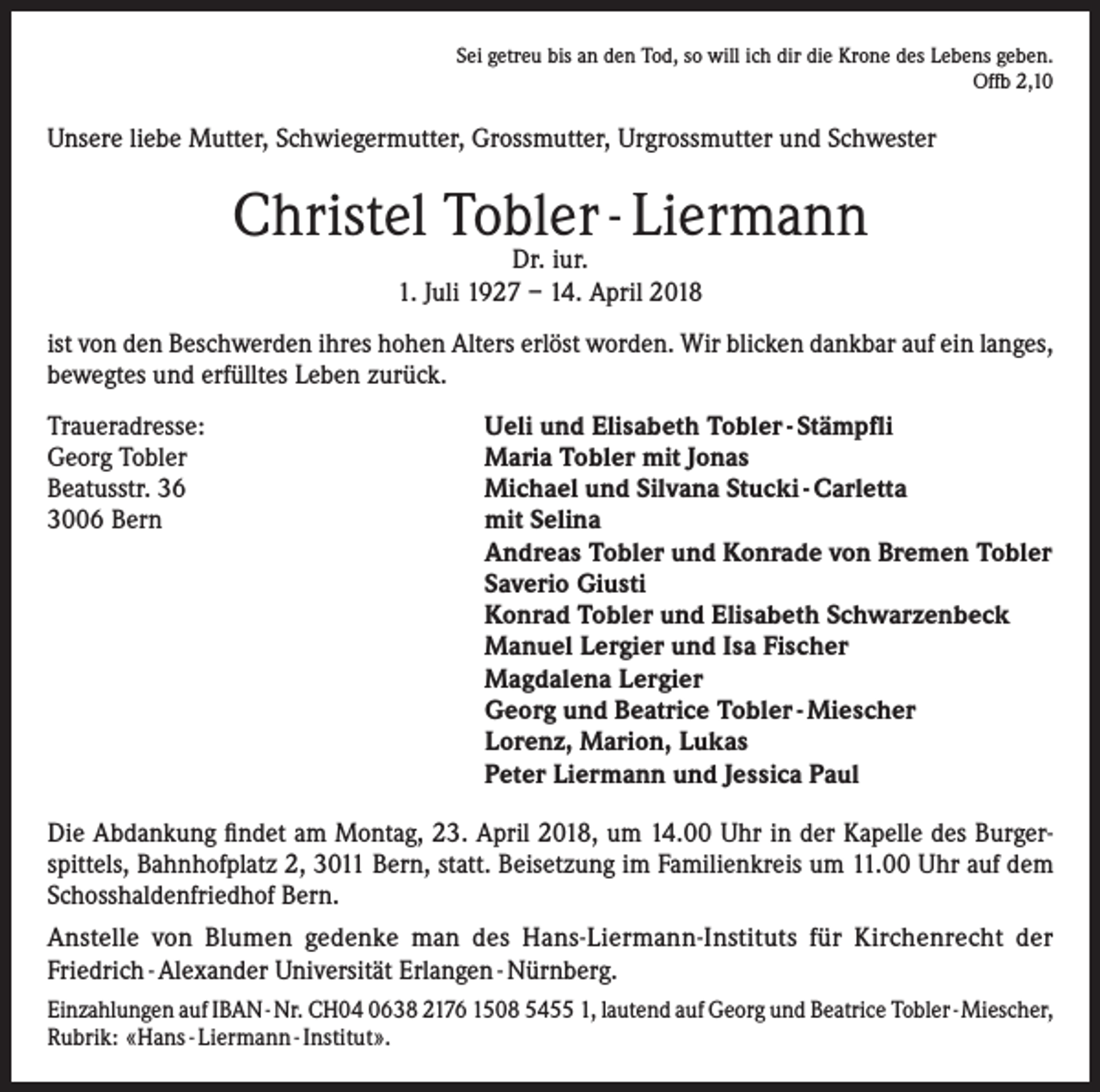 <p>Sei getreu bis an den Tod, so will ich dir die Krone des Lebens geben.<br />Offb 2,10</p><p>Unsere liebe Mutter, Schwiegermutter, Grossmutter, Urgrossmutter und Schwester</p><p>Christel Tobler - Liermann<br />Dr. iur.<br />1. Juli 1927 – 14. April 2018</p><p>ist von den Beschwerden ihres hohen Alters erlöst worden. Wir blicken dankbar auf ein langes,<br />bewegtes und erfülltes Leben zurück.<br />Traueradresse:<br />Ueli und Elisabeth Tobler - Stämpfli<br />Georg Tobler<br />Maria Tobler mit Jonas<br />Beatusstr. 36<br />Michael und Silvana Stucki - Carletta<br />3006 Bern mit Selina<br />Andreas Tobler und Konrade von Bremen Tobler<br />Saverio Giusti<br />Konrad Tobler und Elisabeth Schwarzenbeck<br />Manuel Lergier und Isa Fischer<br />Magdalena Lergier<br />Georg und Beatrice Tobler - Miescher<br />Lorenz, Marion, Lukas<br />Peter Liermann und Jessica Paul<br />Die Abdankung findet am Montag, 23. April 2018, um 14.00 Uhr in der Kapelle des Burgerspittels, Bahnhofplatz 2, 3011 Bern, statt. Beisetzung im Familienkreis um 11.00 Uhr auf dem<br />Schosshaldenfriedhof Bern.<br />Anstelle von Blumen gedenke man des Hans-Liermann-Instituts für Kirchenrecht der<br />Friedrich - Alexander Universität Erlangen - Nürnberg.<br />Einzahlungen auf IBAN - Nr. CH04 0638 2176 1508 5455 1, lautend auf Georg und Beatrice Tobler - Miescher,<br />Rubrik: «Hans - Liermann - Institut».</p>