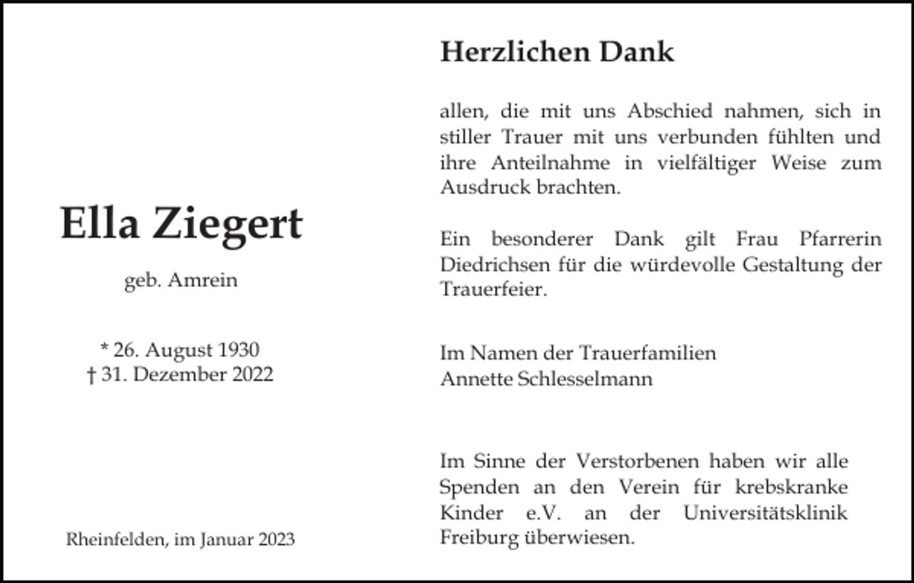 <p>Herzlichen Dank<br />allen, die mit uns Abschied nahmen, sich in<br />stiller Trauer mit uns verbunden fühlten und<br />ihre Anteilnahme in vielfältiger Weise zum<br />Ausdruck brachten.</p><p>Ella Ziegert<br />geb. Amrein<br />* 26. August 1930<br />† 31. Dezember 2022</p><p>Rheinfelden, im Januar 2023</p><p>Ein besonderer Dank gilt Frau Pfarrerin<br />Diedrichsen für die würdevolle Gestaltung der<br />Trauerfeier.<br />Im Namen der Trauerfamilien<br />Annette Schlesselmann</p><p>Im Sinne der Verstorbenen haben wir alle<br />Spenden an den Verein für krebskranke<br />Kinder e.V. an der Universitätsklinik<br />Freiburg überwiesen.</p>