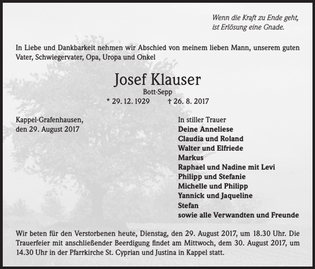 <p>Wenn die Kraft zu Ende geht,<br />ist Erlösung eine Gnade.<br />In Liebe und Dankbarkeit nehmen wir Abschied von meinem lieben Mann, unserem guten<br />Vater, Schwiegervater, Opa, Uropa und Onkel</p><p>Josef Klauser</p><p>Bott-Sepp<br />* 29. 12. 1929<br />† 26. 8. 2017<br />Kappel-Grafenhausen,<br />den 29. August 2017</p><p>In stiller Trauer<br />Deine Anneliese<br />Claudia und Roland<br />Walter und Elfriede<br />Markus<br />Raphael und Nadine mit Levi<br />Philipp und Stefanie<br />Michelle und Philipp<br />Yannick und Jaqueline<br />Stefan<br />sowie alle Verwandten und Freunde</p><p>Wir beten für den Verstorbenen heute, Dienstag, den 29. August 2017, um 18.30 Uhr. Die<br />Trauerfeier mit anschließender Beerdigung findet am Mittwoch, dem 30. August 2017, um<br />14.30 Uhr in der Pfarrkirche St. Cyprian und Justina in Kappel statt.</p>