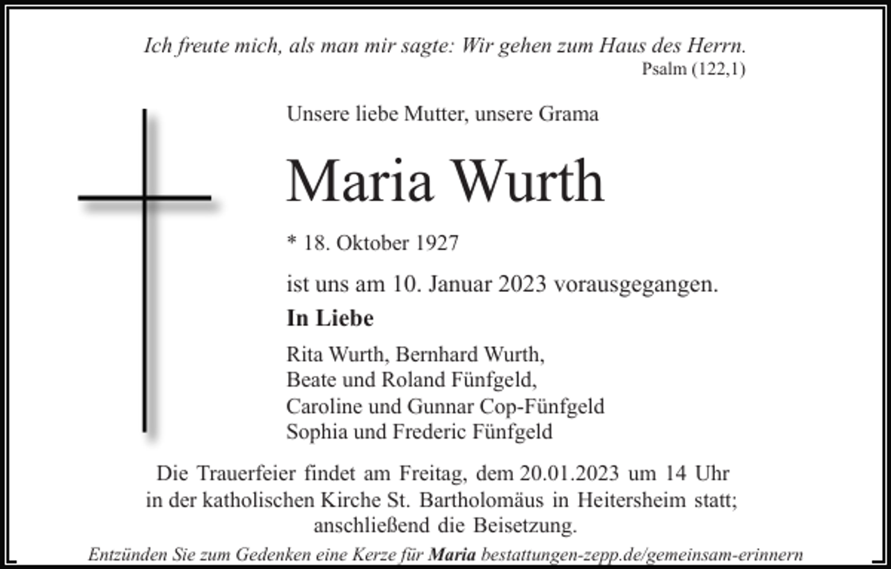 <p>Ich freute mich, als man mir sagte: Wir gehen zum Haus des Herrn.<br />Psalm (122,1)</p><p>Unsere liebe Mutter, unsere Grama</p><p>Maria Wurth<br />* 18. Oktober 1927</p><p>ist uns am 10. Januar 2023 vorausgegangen.<br />In Liebe<br />Rita Wurth, Bernhard Wurth,<br />Beate und Roland Fünfgeld,<br />Caroline und Gunnar Cop-Fünfgeld<br />Sophia und Frederic Fünfgeld<br />Die Trauerfeier findet am Freitag, dem 20.01.2023 um 14 Uhr<br />in der katholischen Kirche St. Bartholomäus in Heitersheim statt;<br />anschließend die Beisetzung.<br />Entzünden Sie zum Gedenken eine Kerze für Maria bestattungen-zepp.de/gemeinsam-erinnern</p>