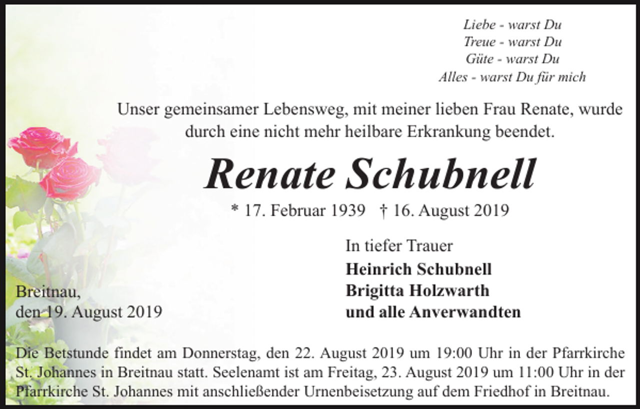 <p>Liebe - warst Du<br />Treue - warst Du<br />Güte - warst Du<br />Alles - warst Du für mich</p><p>Unser gemeinsamer Lebensweg, mit meiner lieben Frau Renate, wurde<br />durch eine nicht mehr heilbare Erkrankung beendet.</p><p>Renate Schubnell<br />* 17. Februar 1939 † 16. August 2019</p><p>Breitnau,<br />den 19. August 2019</p><p>In tiefer Trauer<br />Heinrich Schubnell<br />Brigitta Holzwarth<br />und alle Anverwandten</p><p>Die Betstunde findet am Donnerstag, den 22. August 2019 um 19:00 Uhr in der Pfarrkirche<br />St. Johannes in Breitnau statt. Seelenamt ist am Freitag, 23. August 2019 um 11:00 Uhr in der<br />Pfarrkirche St. Johannes mit anschließender Urnenbeisetzung auf dem Friedhof in Breitnau.</p>