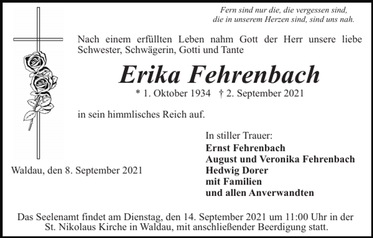 <p>Fern sind nur die, die vergessen sind,<br />die in unserem Herzen sind, sind uns nah.</p><p>Nach einem erfüllten Leben nahm Gott der Herr unsere liebe<br />Schwester, Schwägerin, Gotti und Tante</p><p>Erika Fehrenbach<br />* 1. Oktober 1934 † 2. September 2021<br />in sein himmlisches Reich auf.</p><p>Waldau, den 8. September 2021</p><p>In stiller Trauer:<br />Ernst Fehrenbach<br />August und Veronika Fehrenbach<br />Hedwig Dorer<br />mit Familien<br />und allen Anverwandten</p><p>Das Seelenamt findet am Dienstag, den 14. September 2021 um 11:00 Uhr in der<br />St. Nikolaus Kirche in Waldau, mit anschließender Beerdigung statt.</p>