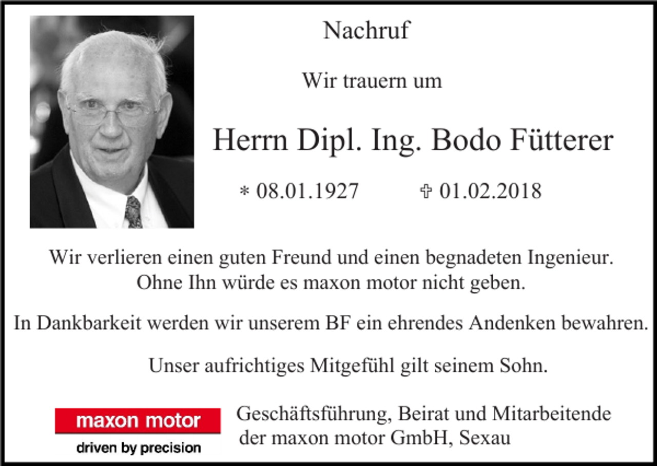 <p>Nachruf<br />Wir trauern um</p><p>Herrn Dipl. Ing. Bodo Fütterer<br />∗ 08.01.1927</p><p> 01.02.2018</p><p>Wir verlieren einen guten Freund und einen begnadeten Ingenieur.<br />Ohne Ihn würde es maxon motor nicht geben.<br />In Dankbarkeit werden wir unserem BF ein ehrendes Andenken bewahren.<br />Unser aufrichtiges Mitgefühl gilt seinem Sohn.<br />Geschäftsführung, Beirat und Mitarbeitende<br />der maxon motor GmbH, Sexau</p>