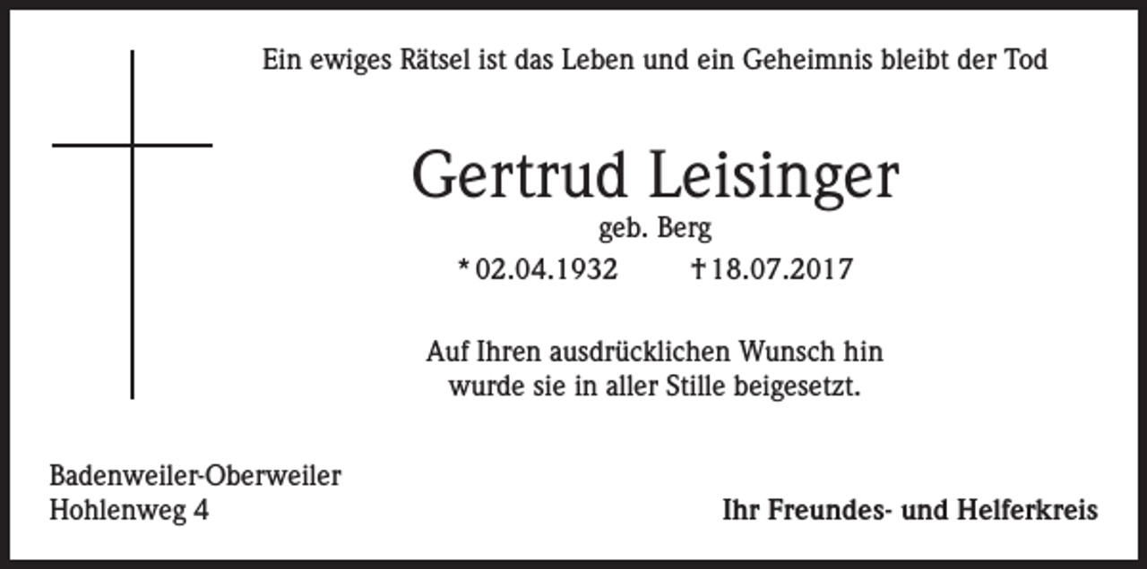 <p>Ein ewiges Rätsel ist das Leben und ein Geheimnis bleibt der Tod</p><p>Gertrud Leisinger<br />geb. Berg<br />* 02.04.1932<br />† 18.07.2017</p><p>Auf Ihren ausdrücklichen Wunsch hin<br />wurde sie in aller Stille beigesetzt.<br />Badenweiler-Oberweiler<br />Hohlenweg 4</p><p>Ihr Freundes- und Helferkreis</p>