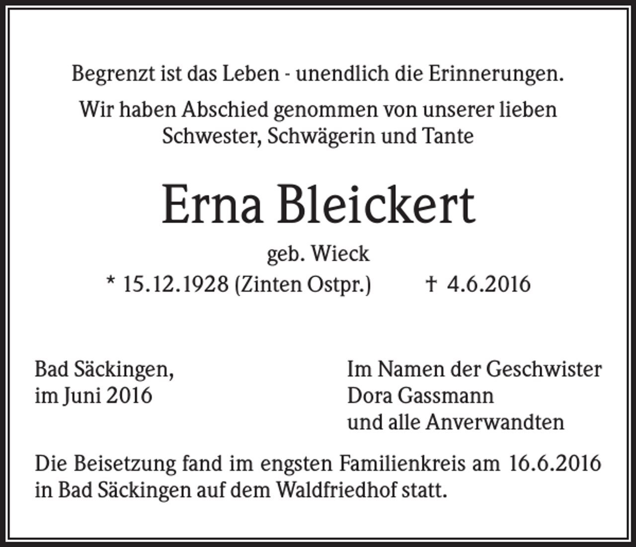 <p>Begrenzt ist das Leben - unendlich die Erinnerungen.<br />Wir haben Abschied genommen von unserer lieben<br />Schwester, Schwägerin und Tante</p><p>Erna Bleickert<br />geb. Wieck<br />* 15.12.1928 (Zinten Ostpr.)</p><p>Bad Säckingen,<br />im Juni 2016</p><p>† 4.6.2016</p><p>Im Namen der Geschwister<br />Dora Gassmann<br />und alle Anverwandten</p><p>Die Beisetzung fand im engsten Familienkreis am 16.6.2016<br />in Bad Säckingen auf dem Waldfriedhof statt.</p>