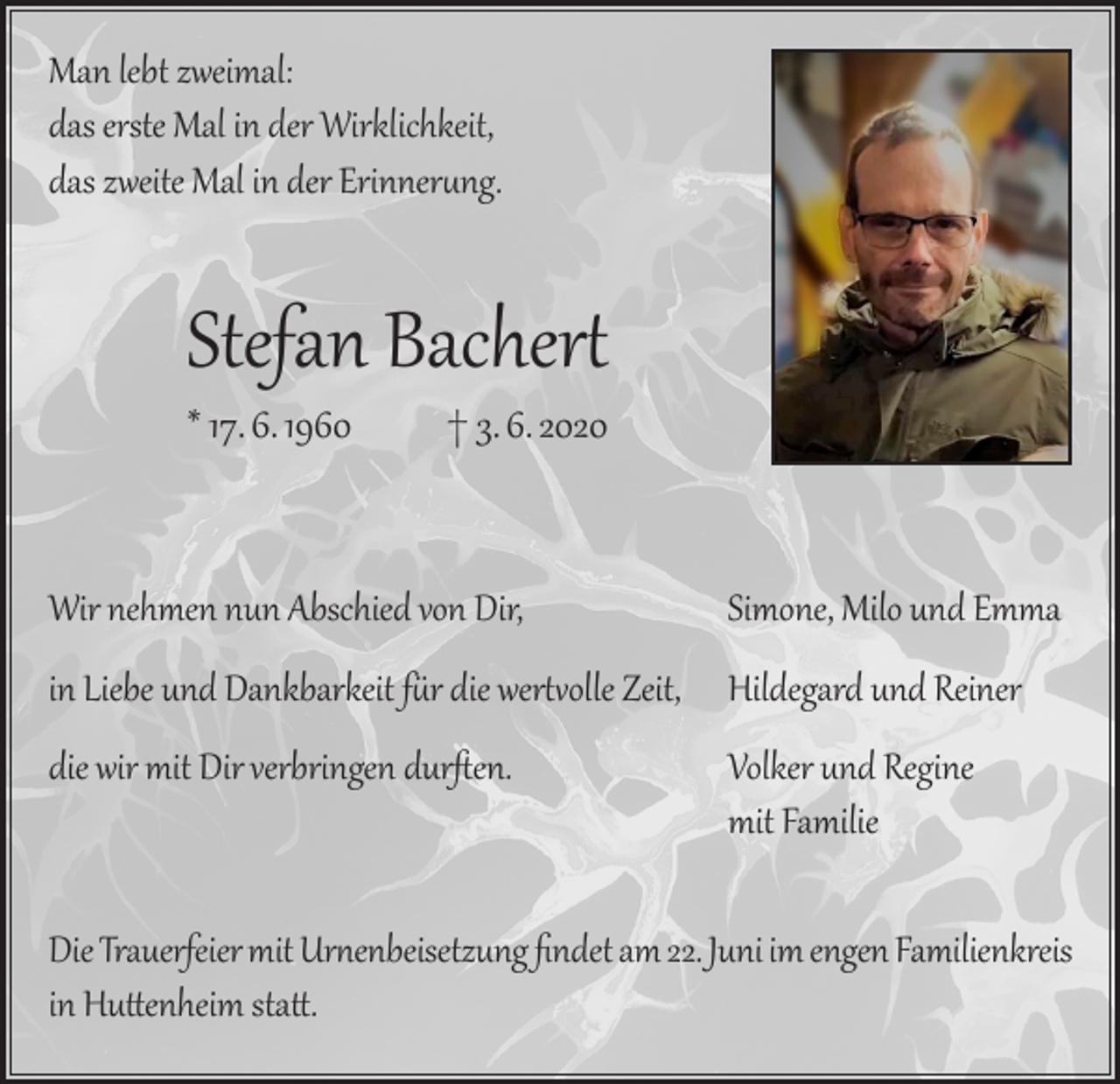 <p>Man lebt zweimal:<br />das erste Mal in der Wirklichkeit,<br />das zweite Mal in der Erinnerung.</p><p>Stefan Bachert<br />* 17. 6. 1960 † 3. 6. 2020</p><p>Wir nehmen nun Abschied von Dir,</p><p>Simone, Milo und Emma</p><p>die wir mit Dir verbringen durften.</p><p>Volker und Regine<br />mit Familie</p><p>in Liebe und Dankbarkeit für die wertvolle Zeit, Hildegard und Reiner</p><p>Die Trauerfeier mit Urnenbeisetzung findet am 22. Juni im engen Familienkreis<br />in Huttenheim statt.</p>