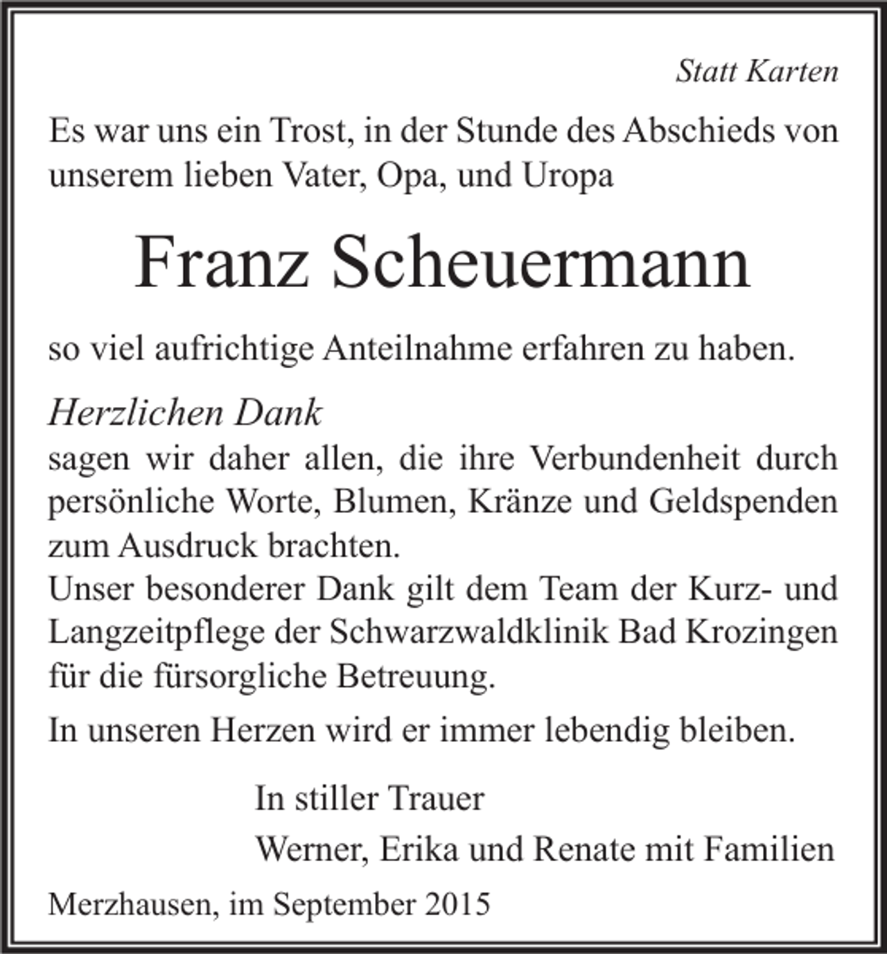 <p>Statt Karten</p><p>Es war uns ein Trost, in der Stunde des Abschieds von<br />unserem lieben Vater, Opa, und Uropa</p><p>Franz Scheuermann<br />so viel aufrichtige Anteilnahme erfahren zu haben.</p><p>Herzlichen Dank</p><p>sagen wir daher allen, die ihre Verbundenheit durch<br />persönliche Worte, Blumen, Kränze und Geldspenden<br />zum Ausdruck brachten.<br />Unser besonderer Dank gilt dem Team der Kurz- und<br />Langzeitpflege der Schwarzwaldklinik Bad Krozingen<br />für die fürsorgliche Betreuung.<br />In unseren Herzen wird er immer lebendig bleiben.</p><p>In stiller Trauer<br />Werner, Erika und Renate mit Familien<br />Merzhausen, im September 2015</p>