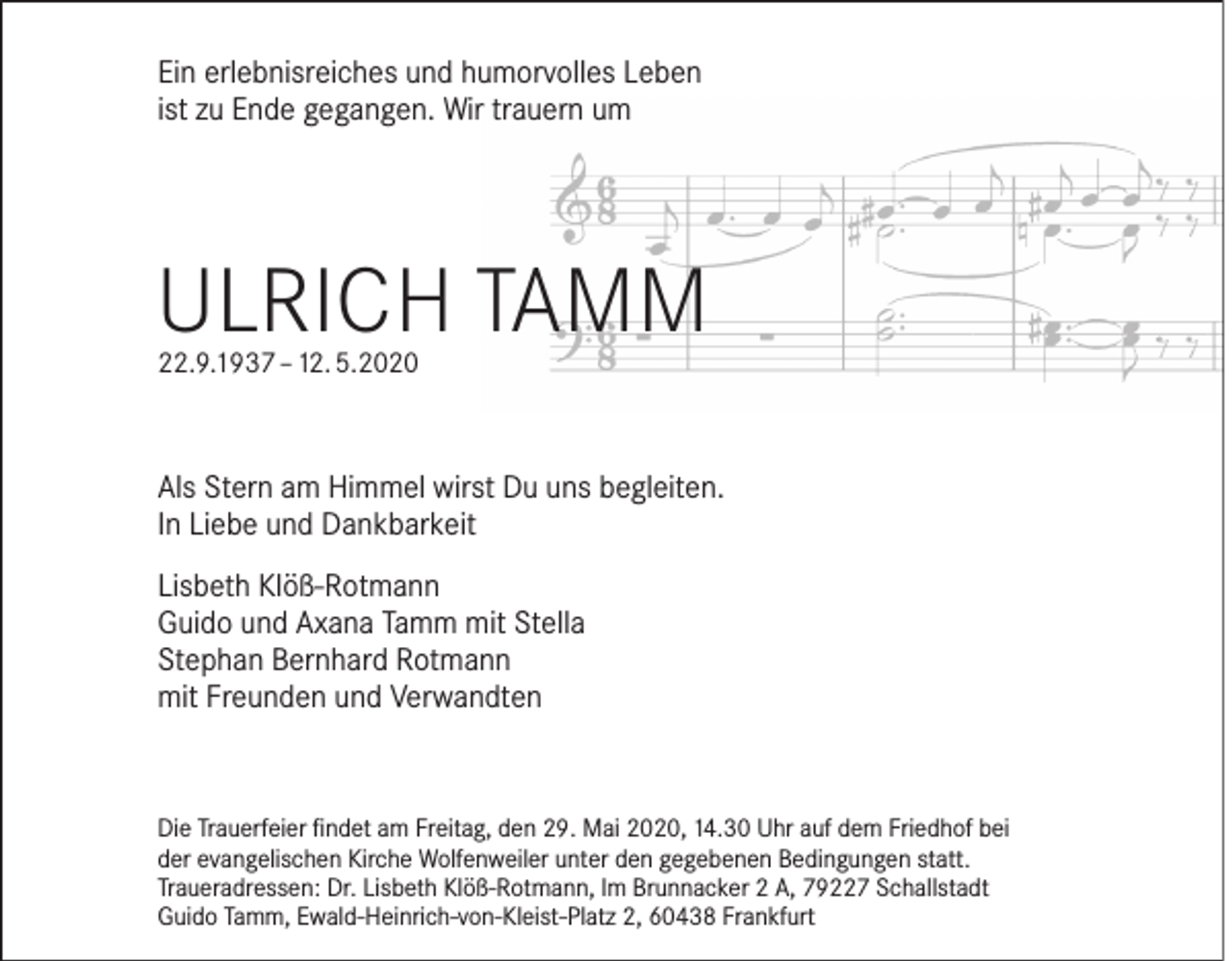 <p>Ein erlebnisreiches und humorvolles Leben<br />ist zu Ende gegangen. Wir trauern um</p><p>Ulrich Tamm<br />22.9.1937 – 12. 5.2020</p><p>Als Stern am Himmel wirst Du uns begleiten.<br />In Liebe und Dankbarkeit<br />Lisbeth Klöß-Rotmann<br />Guido und Axana Tamm mit Stella<br />Stephan Bernhard Rotmann<br />mit Freunden und Verwandten</p><p>Die Trauerfeier findet am Freitag, den 29. Mai 2020, 14.30 Uhr auf dem Friedhof bei<br />der evangelischen Kirche Wolfenweiler unter den gegebenen Bedingungen statt.<br />Traueradressen: Dr. Lisbeth Klöß-Rotmann, Im Brunnacker 2 A, 79227 Schallstadt<br />Guido Tamm, Ewald-Heinrich-von-Kleist-Platz 2, 60438 Frankfurt</p>