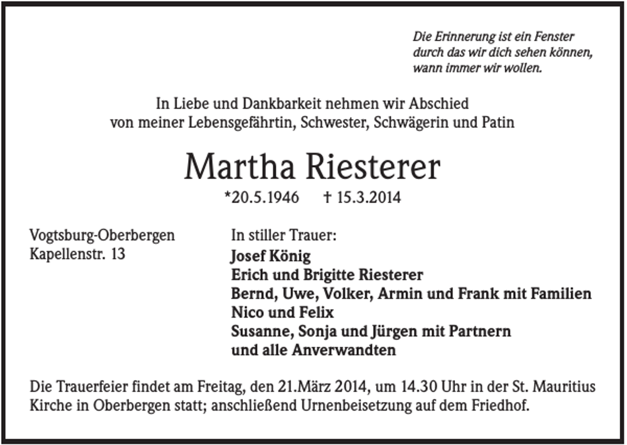 <p>Die Erinnerung ist ein Fenster<br />durch das wir dich sehen können,<br />wann immer wir wollen.</p><p>In Liebe und Dankbarkeit nehmen wir Abschied<br />von meiner Lebensgefährtin, Schwester, Schwägerin und Patin</p><p>Martha Riesterer<br />*20.5.1946<br />Vogtsburg-Oberbergen<br />Kapellenstr. 13</p><p>† 15.3.2014</p><p>In stiller Trauer:<br />Josef König<br />Erich und Brigitte Riesterer<br />Bernd, Uwe, Volker, Armin und Frank mit Familien<br />Nico und Felix<br />Susanne, Sonja und Jürgen mit Partnern<br />und alle Anverwandten</p><p>Die Trauerfeier findet am Freitag, den 21.März 2014, um 14.30 Uhr in der St. Mauritius<br />Kirche in Oberbergen statt; anschließend Urnenbeisetzung auf dem Friedhof.</p>