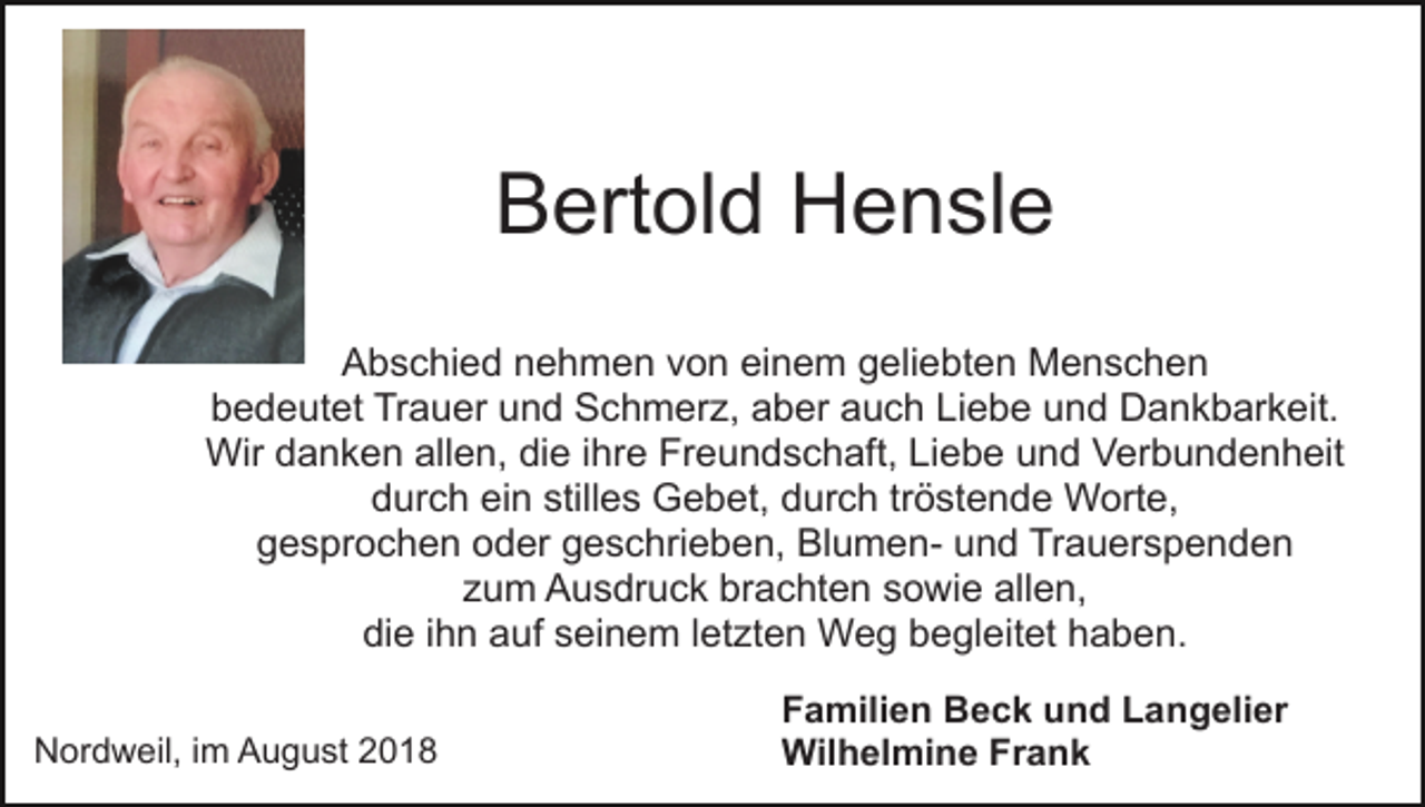 <p>Bertold Hensle<br />Abschied nehmen von einem geliebten Menschen<br />bedeutet Trauer und Schmerz, aber auch Liebe und Dankbarkeit.<br />Wir danken allen, die ihre Freundschaft, Liebe und Verbundenheit<br />durch ein stilles Gebet, durch tröstende Worte,<br />gesprochen oder geschrieben, Blumen- und Trauerspenden<br />zum Ausdruck brachten sowie allen,<br />die ihn auf seinem letzten Weg begleitet haben.<br />Nordweil, im August 2018</p><p>Familien Beck und Langelier<br />Wilhelmine Frank</p>