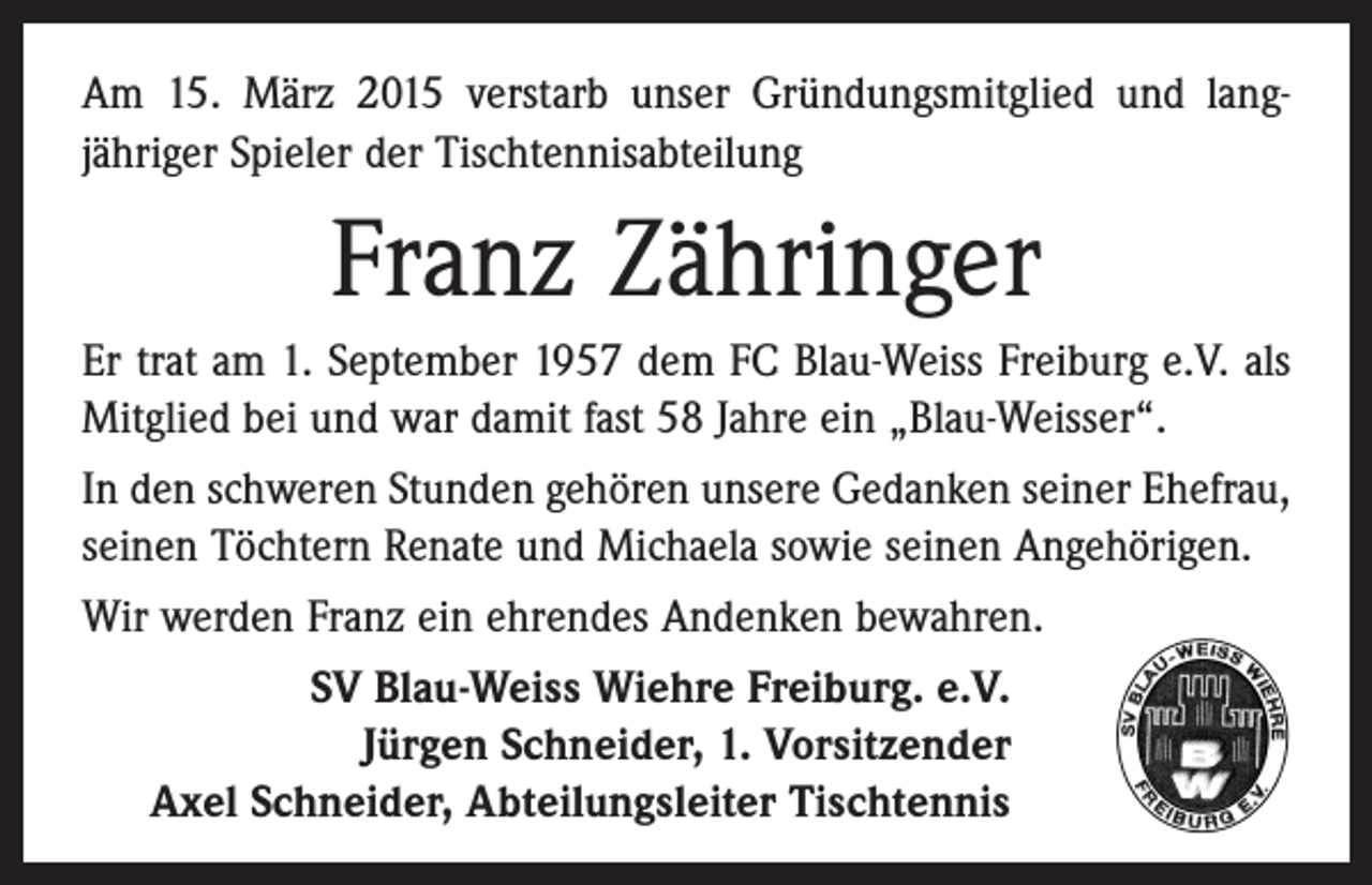 <p>Am 15. März 2015 verstarb unser Gründungsmitglied und langjähriger Spieler der Tischtennisabteilung</p><p>Franz Zähringer<br />Er trat am 1. September 1957 dem FC Blau-Weiss Freiburg e.V. als<br />­Mitglied bei und war damit fast 58 Jahre ein „Blau-Weisser“.<br />In den schweren Stunden gehören unsere Gedanken seiner Ehefrau,<br />seinen Töchtern Renate und Michaela sowie seinen Angehörigen.<br />Wir werden Franz ein ehrendes Andenken bewahren.<br />SV Blau-Weiss Wiehre Freiburg. e.V.<br />Jürgen Schneider, 1. Vorsitzender<br />Axel Schneider, Abteilungsleiter Tischtennis</p>