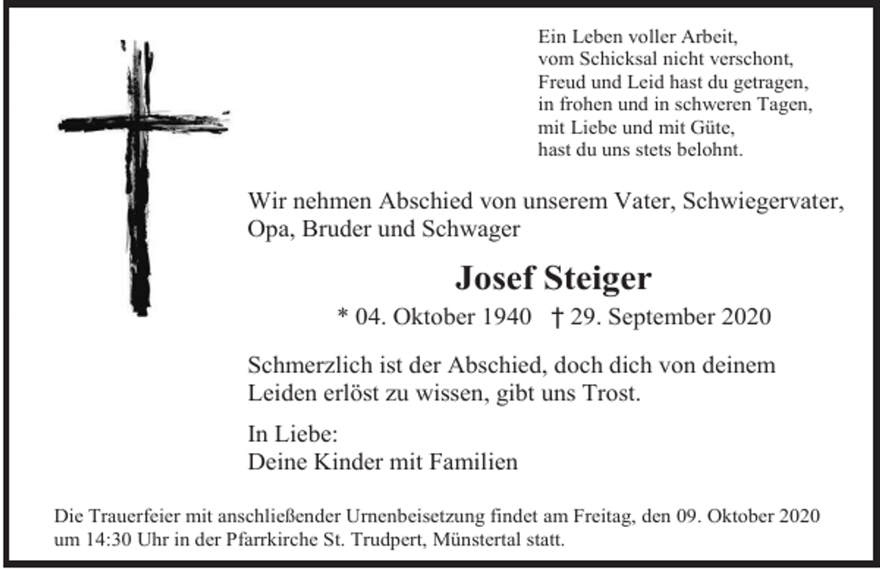 <p>Ein Leben voller Arbeit,<br />vom Schicksal nicht verschont,<br />Freud und Leid hast du getragen,<br />in frohen und in schweren Tagen,<br />mit Liebe und mit Güte,<br />hast du uns stets belohnt.</p><p>Wir nehmen Abschied von unserem Vater, Schwiegervater,<br />Opa, Bruder und Schwager</p><p>Josef Steiger<br />* 04. Oktober 1940 † 29. September 2020<br />Schmerzlich ist der Abschied, doch dich von deinem<br />Leiden erlöst zu wissen, gibt uns Trost.<br />In Liebe:<br />Deine Kinder mit Familien<br />Die Trauerfeier mit anschließender Urnenbeisetzung findet am Freitag, den 09. Oktober 2020<br />um 14:30 Uhr in der Pfarrkirche St. Trudpert, Münstertal statt.</p>