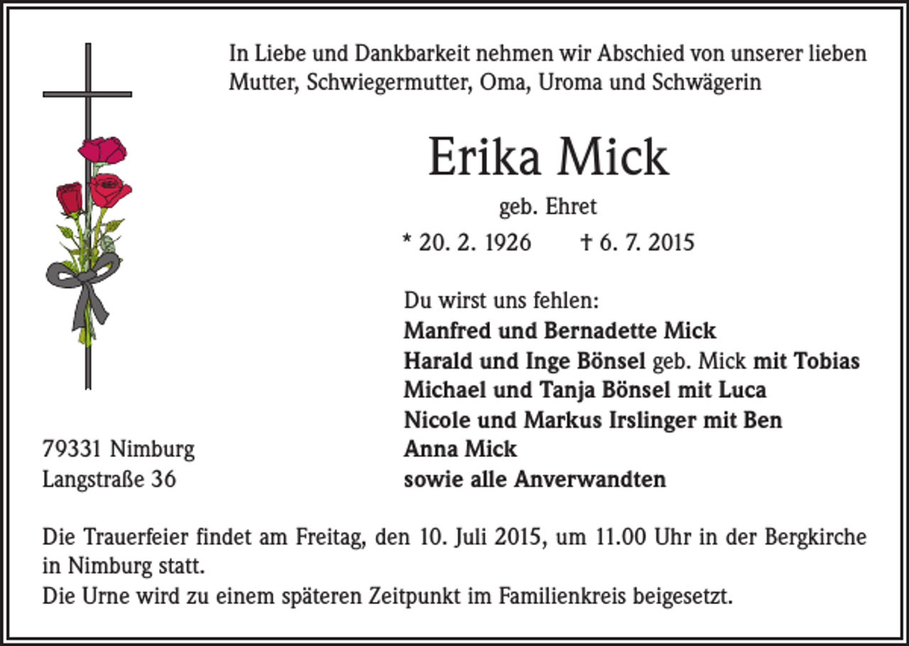 <p>In Liebe und Dankbarkeit nehmen wir Abschied von unserer lieben<br />Mutter, Schwiegermutter, Oma, Uroma und Schwägerin</p><p>Erika Mick<br />geb. Ehret<br />* 20. 2. 1926 † 6. 7. 2015</p><p>79331 Nimburg<br />Langstraße 36</p><p>Du wirst uns fehlen:<br />Manfred und Bernadette Mick<br />Harald und Inge Bönsel geb. Mick mit Tobias<br />Michael und Tanja Bönsel mit Luca<br />Nicole und Markus Irslinger mit Ben<br />Anna Mick<br />sowie alle Anverwandten</p><p>Die Trauerfeier findet am Freitag, den 10. Juli 2015, um 11.00 Uhr in der Bergkirche<br />in Nimburg statt.<br />Die Urne wird zu einem späteren Zeitpunkt im Familienkreis beigesetzt.</p>