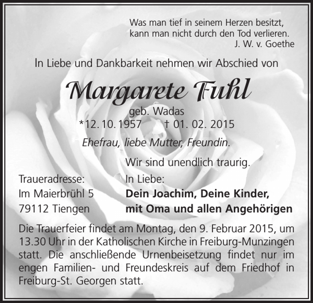 <p>Was man tief in seinem Herzen besitzt,<br />kann man nicht durch den Tod verlieren.</p><p>J. W. v. Goethe</p><p>In Liebe und Dankbarkeit nehmen wir Abschied von</p><p>Margarete Fuhl<br />geb. Wadas<br />*12. 10. 1957 † 01. 02. 2015<br />Ehefrau, liebe Mutter, Freundin.</p><p>Traueradresse:<br />Im Maierbrühl 5<br />79112 Tiengen</p><p>Wir sind unendlich traurig.<br />In Liebe:<br />Dein Joachim, Deine Kinder,<br />mit Oma und allen Angehörigen</p><p>Die Trauerfeier findet am Montag, den 9. Februar 2015, um<br />13.30 Uhr in der Katholischen Kirche in Freiburg-­Munzingen<br />statt. Die anschließende Urnenbeisetzung f­indet nur im<br />engen Familien- und Freundeskreis auf dem Friedhof in<br />Freiburg-St. Georgen statt.</p>