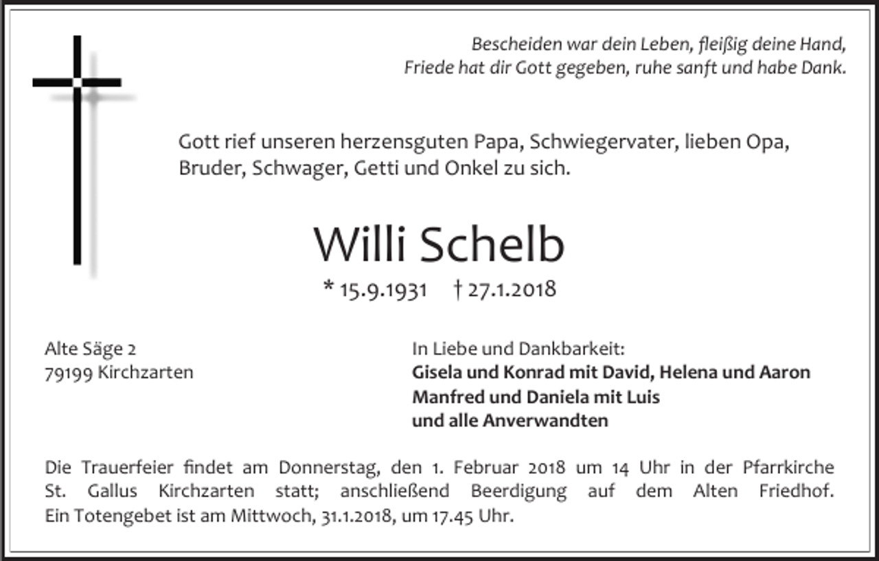 <p>Bescheiden war dein Leben, fleißig deine Hand,<br />Friede hat dir Gott gegeben, ruhe sanft und habe Dank.</p><p>Gott rief unseren herzensguten Papa, Schwiegervater, lieben Opa,<br />Bruder, Schwager, Getti und Onkel zu sich.</p><p>Willi Schelb<br />* 15.9.1931</p><p>Alte Säge 2<br />79199 Kirchzarten</p><p>† 27.1.2018</p><p>In Liebe und Dankbarkeit:<br />Gisela und Konrad mit David, Helena und Aaron<br />Manfred und Daniela mit Luis<br />und alle Anverwandten</p><p>Die Trauerfeier findet am Donnerstag, den 1. Februar 2018 um 14 Uhr in der Pfarrkirche<br />St. Gallus Kirchzarten statt; anschließend Beerdigung auf dem Alten Friedhof.<br />Ein Totengebet ist am Mittwoch, 31.1.2018, um 17.45 Uhr.</p>