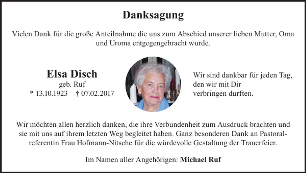 <p>Danksagung<br />Vielen Dank für die große Anteilnahme die uns zum Abschied unserer lieben Mutter, Oma<br />und Uroma entgegengebracht wurde.</p><p>Elsa Disch</p><p>geb. Ruf<br />* 13.10.1923 † 07.02.2017</p><p>Wir sind dankbar für jeden Tag,<br />den wir mit Dir<br />verbringen durften.</p><p>Wir möchten allen herzlich danken, die ihre Verbundenheit zum Ausdruck brachten und<br />sie mit uns auf ihrem letzten Weg begleitet haben. Ganz besonderen Dank an Pastoral­<br />referentin Frau Hofmann-Nitsche für die würdevolle Gestaltung der Trauerfeier.<br />Im Namen aller Angehörigen: Michael Ruf</p>