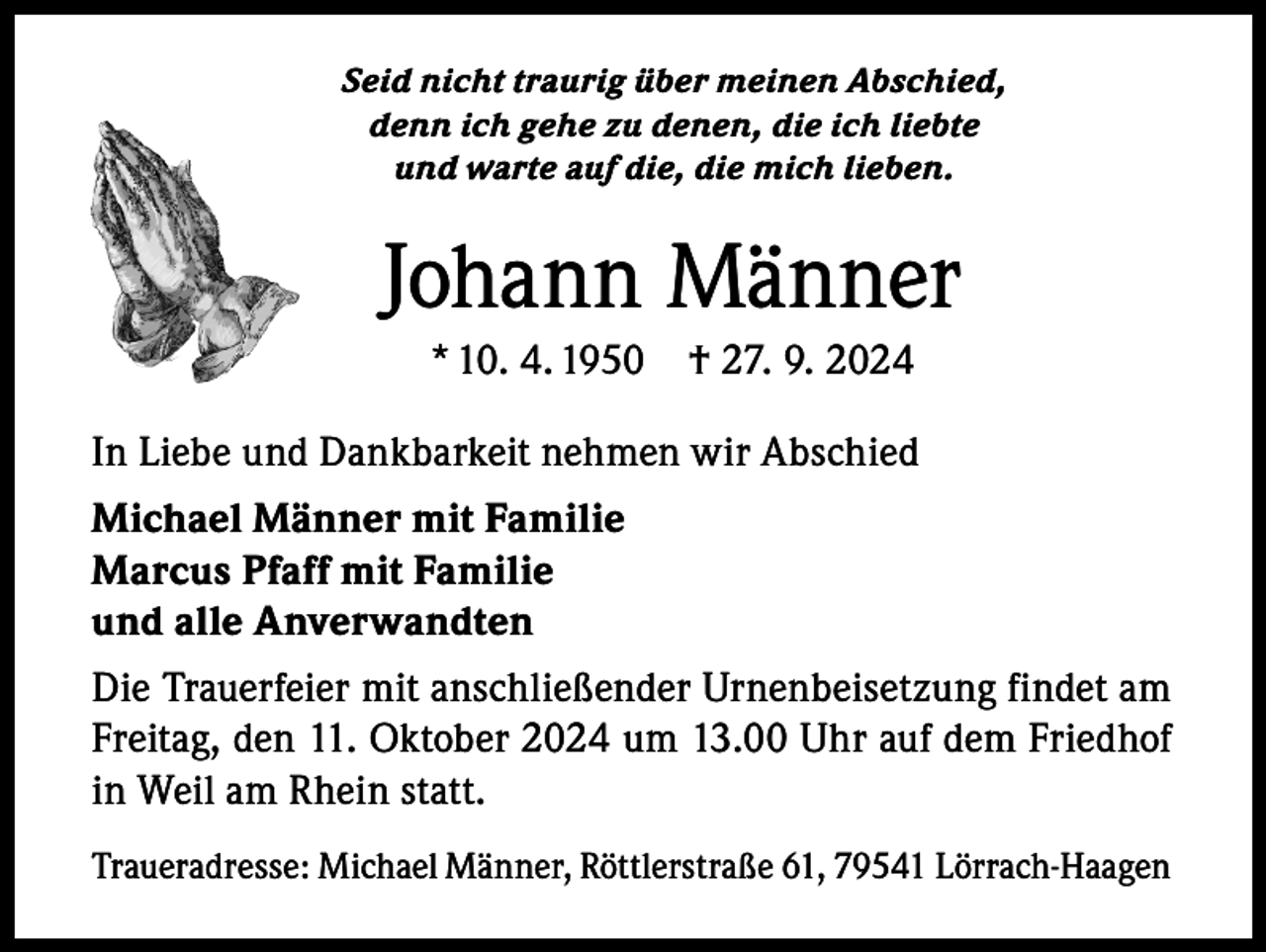 <p>Seid nicht traurig über meinen Abschied,<br />denn ich gehe zu denen, die ich liebte<br />und warte auf die, die mich lieben.</p><p>Johann Männer<br />* 10. 4. 1950 † 27. 9. 2024<br />In Liebe und Dankbarkeit nehmen wir Abschied<br />Michael Männer mit Familie<br />Marcus Pfaff mit Familie<br />und alle Anverwandten<br />Die Trauerfeier mit anschließender Urnenbeisetzung findet am<br />Freitag, den 11. Oktober 2024 um 13.00 Uhr auf dem Friedhof<br />in Weil am Rhein statt.<br />Traueradresse: Michael Männer, Röttlerstraße 61, 79541 Lörrach-Haagen</p>