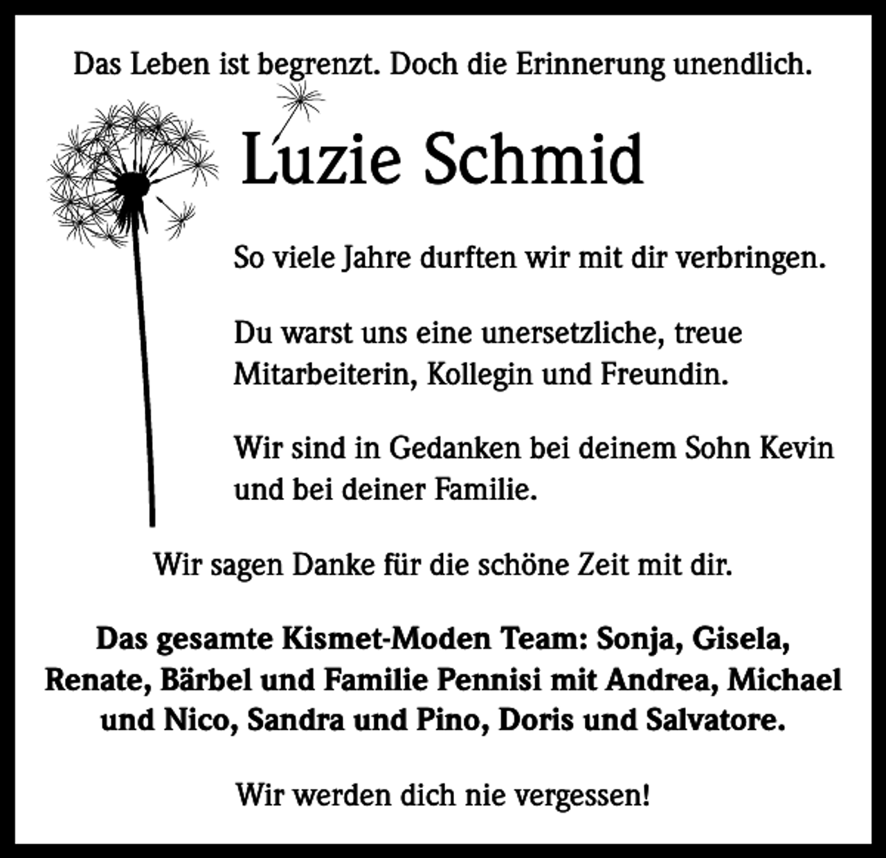 <p>Das Leben ist begrenzt. Doch die Erinnerung unendlich.</p><p>Luzie Schmid<br />So viele Jahre durften wir mit dir verbringen.<br />Du warst uns eine unersetzliche, treue<br />Mitarbeiterin, Kollegin und Freundin.<br />Wir sind in Gedanken bei deinem Sohn Kevin<br />und bei deiner Familie.<br />Wir sagen Danke für die schöne Zeit mit dir.<br />Das gesamte Kismet-Moden Team: Sonja, Gisela,<br />Renate, Bärbel und Familie Pennisi mit Andrea, Michael<br />und Nico, Sandra und Pino, Doris und Salvatore.<br />Wir werden dich nie vergessen!</p>