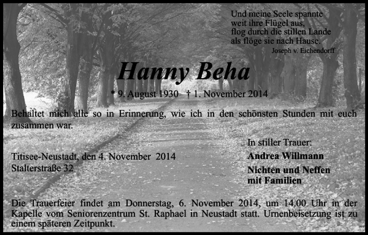 <p>Und meine Seele spannte<br />weit ihre Flügel aus,<br />flog durch die stillen Lande<br />als flöge sie nach Hause.</p><p>Hanny Beha</p><p>Joseph v. Eichendorff</p><p>* 9. August 1930 † 1. November 2014<br />Behaltet mich alle so in Erinnerung, wie ich in den schönsten Stunden mit euch<br />zusammen war.<br />Titisee-Neustadt, den 4. November 2014<br />Stalterstraße 32</p><p>In stiller Trauer:<br />Andrea Willmann<br />Nichten und Neffen<br />mit Familien</p><p>Die Trauerfeier findet am Donnerstag, 6. November 2014, um 14.00 Uhr in der<br />Kapelle vom Seniorenzentrum St. Raphael in Neustadt statt. Urnenbeisetzung ist zu<br />einem späteren Zeitpunkt.</p>