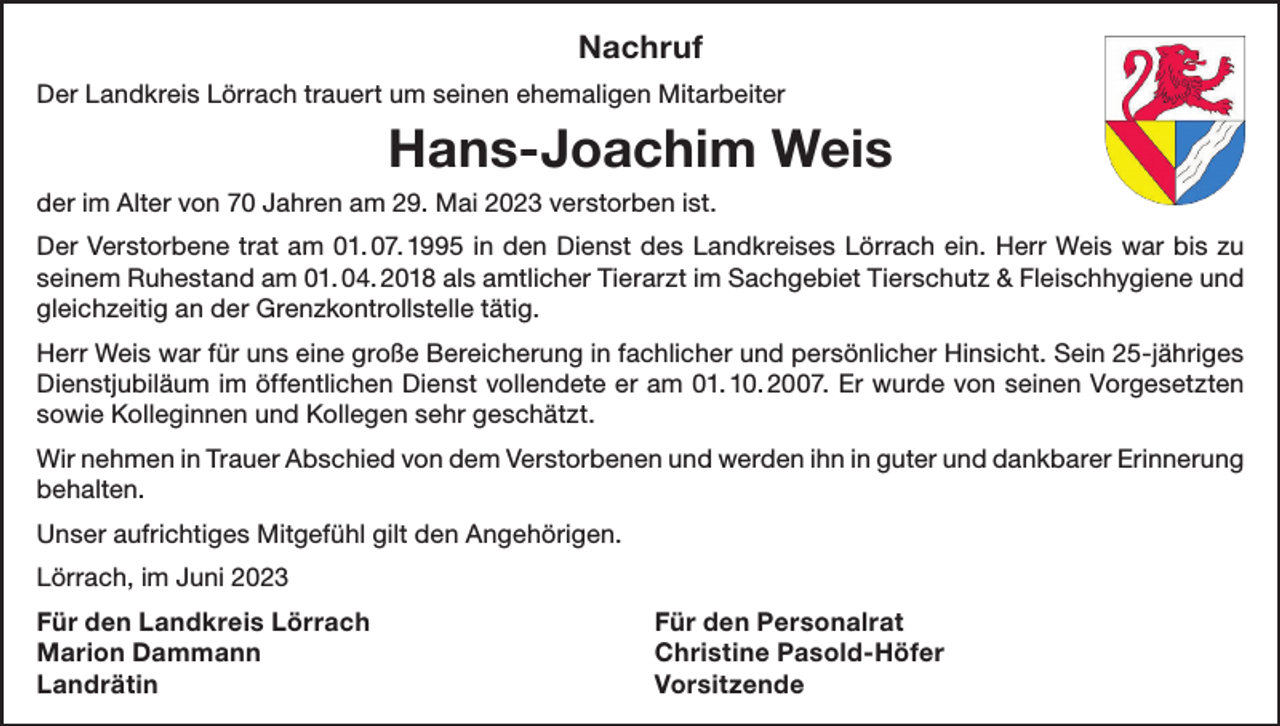 <p>Nachruf<br />Der Landkreis Lörrach trauert um seinen ehemaligen Mitarbeiter</p><p>Hans-Joachim Weis<br />der im Alter von 70 Jahren am 29. Mai 2023 verstorben ist.<br />Der Verstorbene trat am 01. 07. 1995 in den Dienst des Landkreises Lörrach ein. Herr Weis war bis zu<br />seinem Ruhestand am 01. 04. 2018 als amtlicher Tierarzt im Sachgebiet Tierschutz &amp; Fleischhygiene und<br />gleichzeitig an der Grenzkontrollstelle tätig.<br />Herr Weis war für uns eine große Bereicherung in fachlicher und persönlicher Hinsicht. Sein 25-jähriges<br />Dienstjubiläum im öffentlichen Dienst vollendete er am 01. 10. 2007. Er wurde von seinen Vorgesetzten<br />sowie Kolleginnen und Kollegen sehr geschätzt.<br />Wir nehmen in Trauer Abschied von dem Verstorbenen und werden ihn in guter und dankbarer Erinnerung<br />behalten.<br />Unser aufrichtiges Mitgefühl gilt den Angehörigen.<br />Lörrach, im Juni 2023<br />Für den Landkreis Lörrach<br />Für den Personalrat<br />Marion Dammann<br />Christine Pasold-Höfer<br />Landrätin Vorsitzende</p>