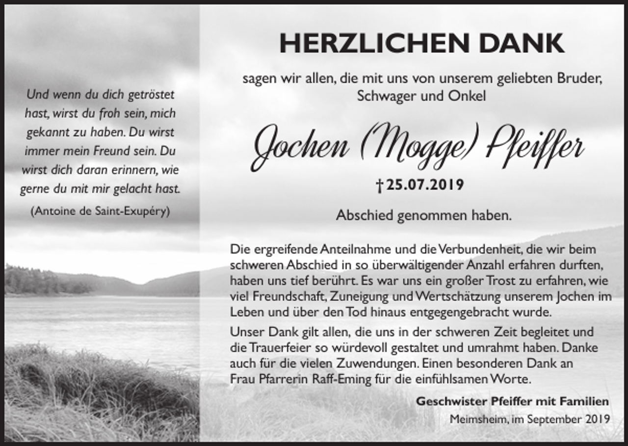 <p>HerzlicHen Dank<br />Und wenn du dich getröstet<br />hast, wirst du froh sein, mich<br />gekannt zu haben. Du wirst<br />immer mein Freund sein. Du<br />wirst dich daran erinnern, wie<br />gerne du mit mir gelacht hast.<br />(Antoine de Saint-Exupéry)</p><p>sagen wir allen, die mit uns von unserem geliebten Bruder,<br />Schwager und Onkel</p><p>Jochen (Mogge) Pfeiffer<br />† 25.07.2019<br />Abschied genommen haben.<br />Die ergreifende Anteilnahme und die Verbundenheit, die wir beim<br />schweren Abschied in so überwältigender Anzahl erfahren durften,<br />haben uns tief berührt. Es war uns ein großer Trost zu erfahren, wie<br />viel Freundschaft, Zuneigung und Wertschätzung unserem Jochen im<br />Leben und über den Tod hinaus entgegengebracht wurde.<br />Unser Dank gilt allen, die uns in der schweren Zeit begleitet und<br />die Trauerfeier so würdevoll gestaltet und umrahmt haben. Danke<br />auch für die vielen Zuwendungen. Einen besonderen Dank an<br />Frau Pfarrerin Raff-Eming für die einfühlsamen Worte.<br />Geschwister Pfeiffer mit Familien<br />Meimsheim, im September 2019</p>
