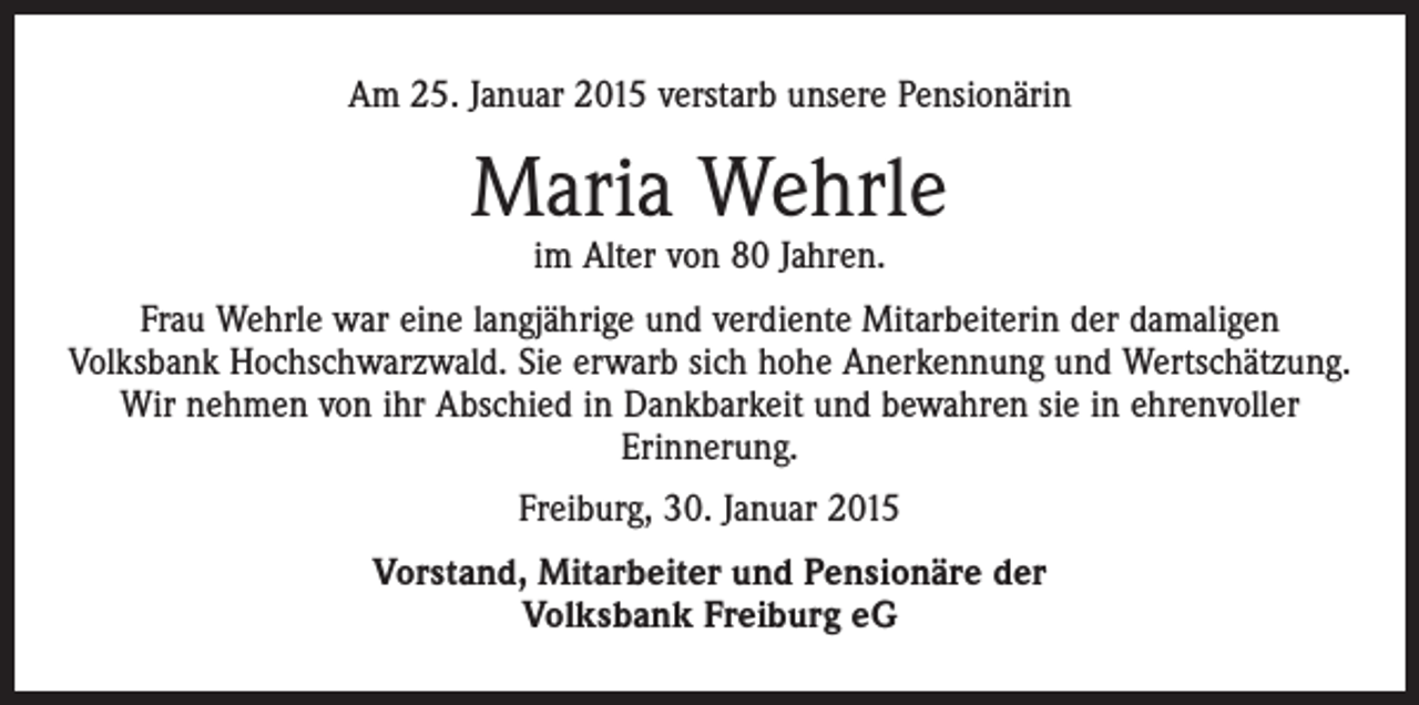 <p>Am 25. Januar 2015 verstarb unsere Pensionärin</p><p>Maria Wehrle<br />im Alter von 80 Jahren.</p><p>Frau Wehrle war eine langjährige und verdiente Mitarbeiterin der damaligen<br />­Volksbank Hochschwarzwald. Sie erwarb sich hohe Anerkennung und Wertschätzung.<br />Wir nehmen von ihr Abschied in Dankbarkeit und bewahren sie in ehrenvoller<br />­Erinnerung.<br />Freiburg, 30. Januar 2015<br />Vorstand, Mitarbeiter und Pensionäre der<br />Volksbank Freiburg eG</p>