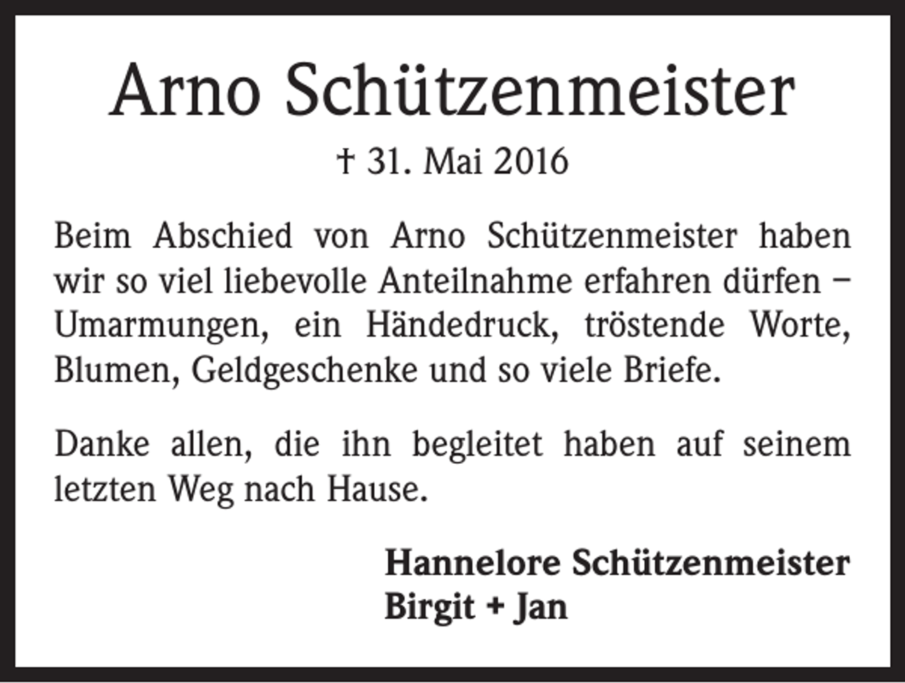<p>Arno Schützenmeister<br />† 31. Mai 2016<br />Beim Abschied von Arno Schützenmeister haben<br />wir so viel liebevolle Anteilnahme erfahren dürfen –<br />Umarmungen, ein Händedruck, tröstende Worte,<br />Blumen, Geldgeschenke und so viele Briefe.<br />Danke allen, die ihn begleitet haben auf seinem<br />­letzten Weg nach Hause.<br />Hannelore Schützenmeister<br />Birgit + Jan</p>
