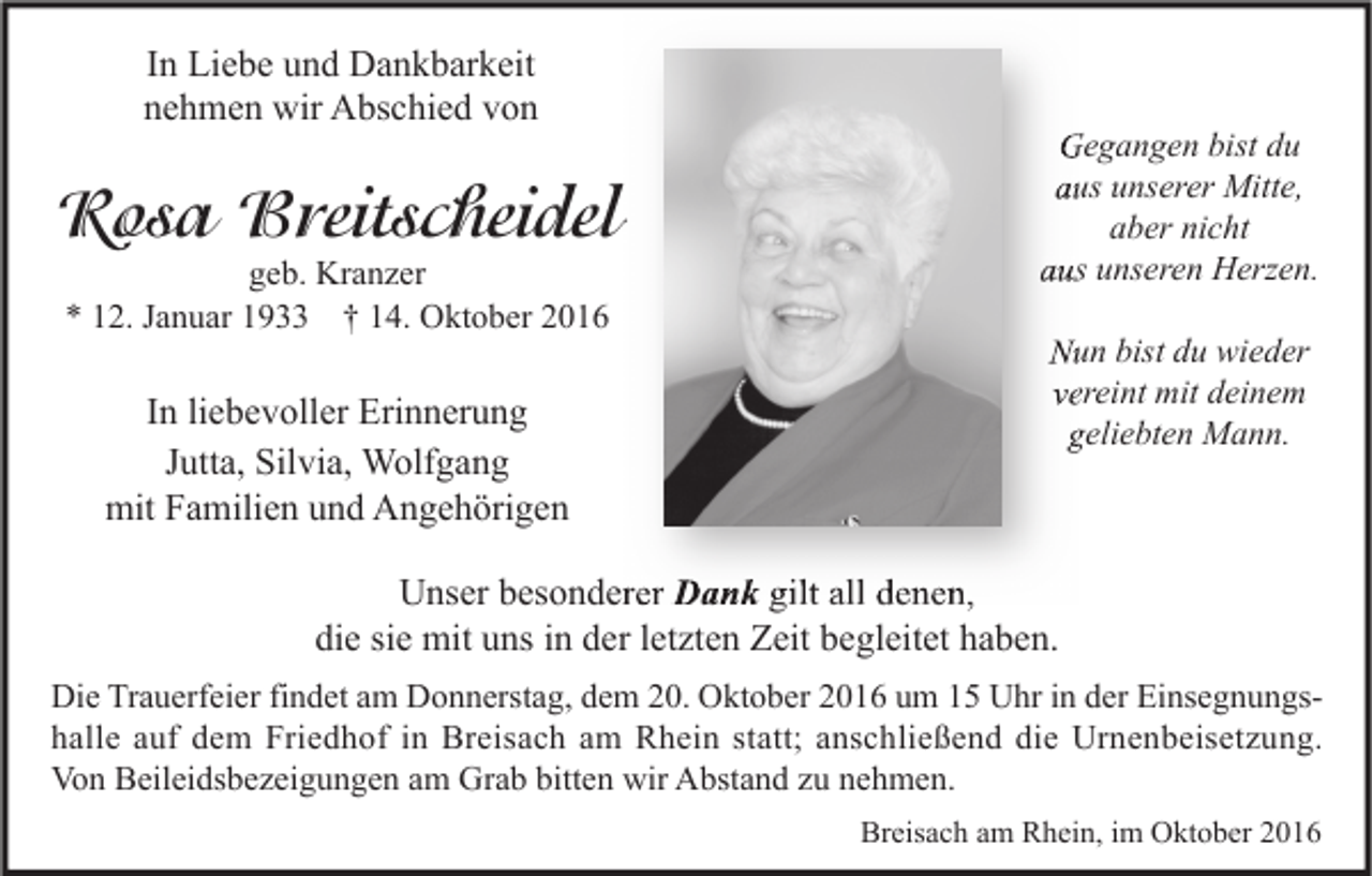 <p>In Liebe und Dankbarkeit<br />nehmen wir Abschied von</p><p>Rosa Breitscheidel<br />geb. Kranzer<br />* 12. Januar 1933 † 14. Oktober 2016</p><p>In liebevoller Erinnerung<br />Jutta, Silvia, Wolfgang<br />mit Familien und Angehörigen</p><p>Gegangen bist du<br />aus unserer Mitte,<br />aber nicht<br />aus unseren Herzen.<br />Nun bist du wieder<br />vereint mit deinem<br />geliebten Mann.</p><p>Unser besonderer Dank gilt all denen,<br />die sie mit uns in der letzten Zeit begleitet haben.<br />Die Trauerfeier findet am Donnerstag, dem 20. Oktober 2016 um 15 Uhr in der Einsegnungshalle auf dem Friedhof in Breisach am Rhein statt; anschließend die Urnenbeisetzung.<br />Von Beileidsbezeigungen am Grab bitten wir Abstand zu nehmen.<br />Breisach am Rhein, im Oktober 2016</p>