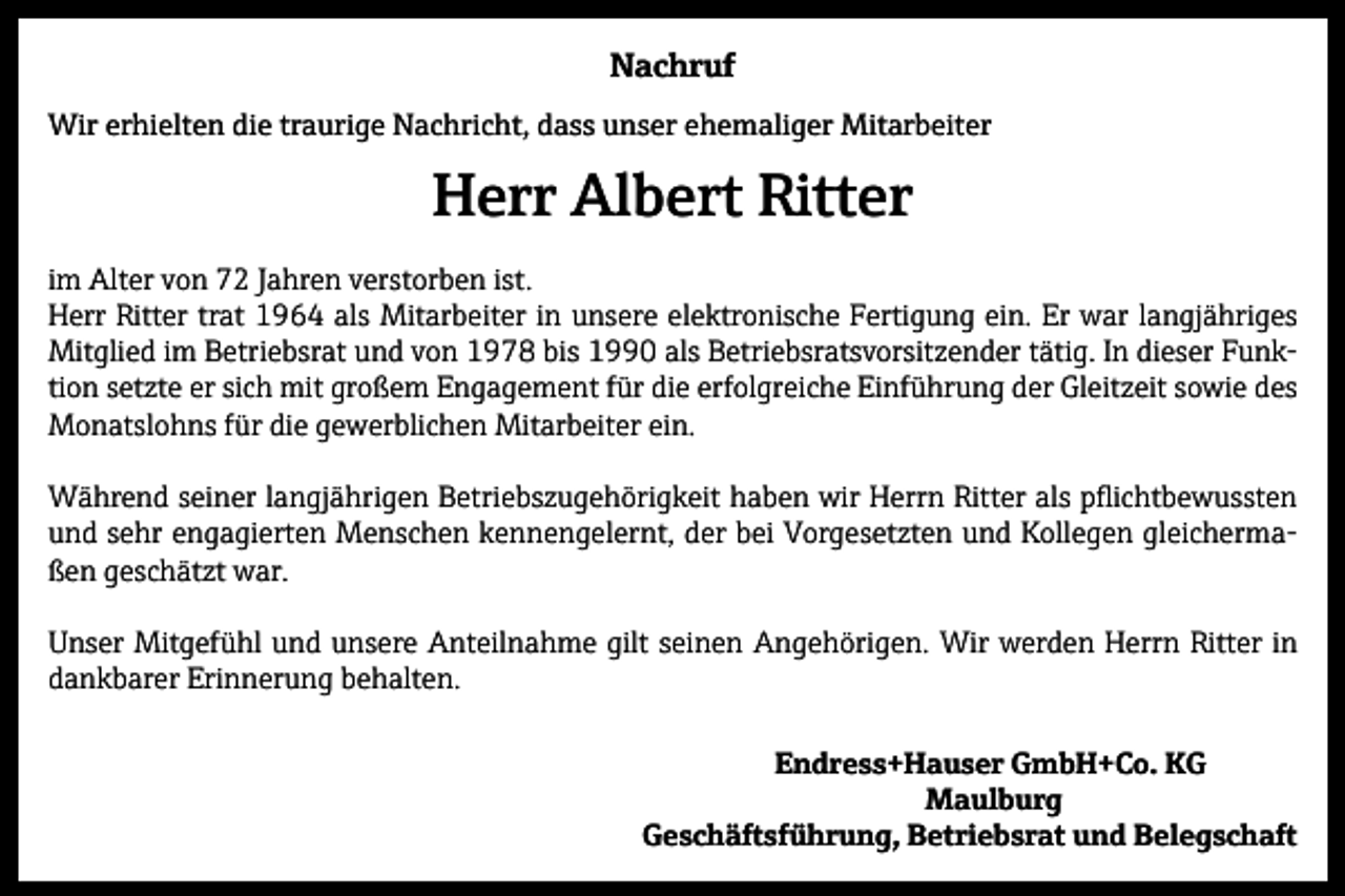 <p>Nachruf<br />Wir erhielten die traurige Nachricht, dass unser ehemaliger Mitarbeiter</p><p>Herr Albert Ritter<br />im Alter von 72 Jahren verstorben ist.<br />Herr Ritter trat 1964 als Mitarbeiter in unsere elektronische Fertigung ein. Er war langjähriges<br />Mitglied im Betriebsrat und von 1978 bis 1990 als Betriebsratsvorsitzender tätig. In dieser Funktion setzte er sich mit großem Engagement für die erfolgreiche Einführung der Gleitzeit sowie des<br />Monatslohns für die gewerblichen Mitarbeiter ein.<br />Während seiner langjährigen Betriebszugehörigkeit haben wir Herrn Ritter als pflichtbewussten<br />und sehr engagierten Menschen kennengelernt, der bei Vorgesetzten und Kollegen gleichermaßen geschätzt war.<br />Unser Mitgefühl und unsere Anteilnahme gilt seinen Angehörigen. Wir werden Herrn Ritter in<br />dankbarer Erinnerung behalten.<br />Endress+Hauser GmbH+Co. KG<br />Maulburg<br />Geschäftsführung, Betriebsrat und Belegschaft</p>