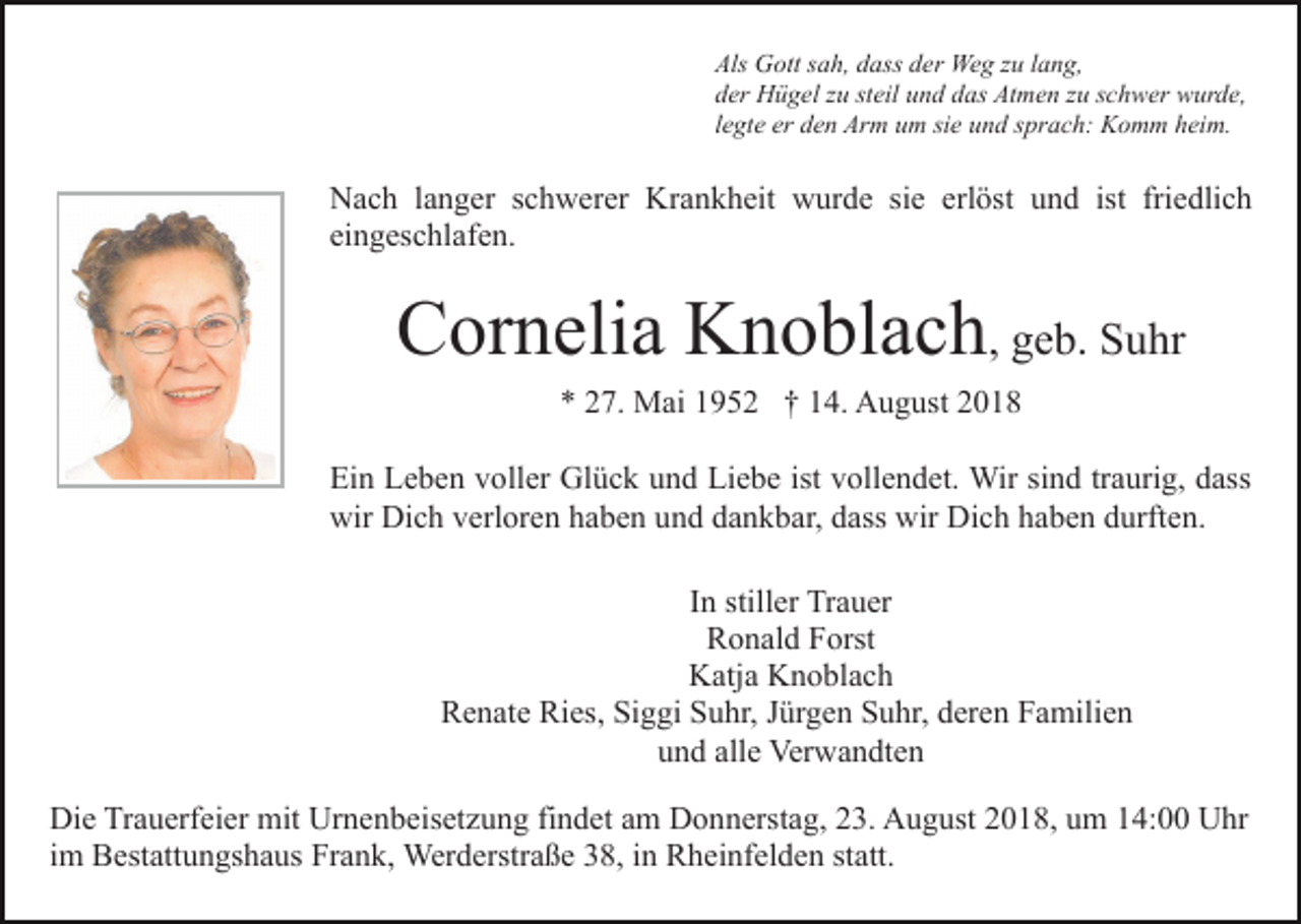 <p>Als Gott sah, dass der Weg zu lang,<br />der Hügel zu steil und das Atmen zu schwer wurde,<br />legte er den Arm um sie und sprach: Komm heim.</p><p>Nach langer schwerer Krankheit wurde sie erlöst und ist friedlich<br />eingeschlafen.</p><p>Cornelia Knoblach, geb. Suhr<br />* 27. Mai 1952 † 14. August 2018<br />Ein Leben voller Glück und Liebe ist vollendet. Wir sind traurig, dass<br />wir Dich verloren haben und dankbar, dass wir Dich haben durften.<br />In stiller Trauer<br />Ronald Forst<br />Katja Knoblach<br />Renate Ries, Siggi Suhr, Jürgen Suhr, deren Familien<br />und alle Verwandten<br />Die Trauerfeier mit Urnenbeisetzung findet am Donnerstag, 23. August 2018, um 14:00 Uhr<br />im Bestattungshaus Frank, Werderstraße 38, in Rheinfelden statt.</p>