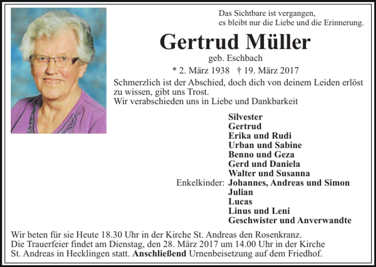 <p>Das Sichtbare ist vergangen,<br />es bleibt nur die Liebe und die Erinnerung.</p><p>Gertrud Müller</p><p>geb. Eschbach<br />* 2. März 1938 † 19. März 2017<br />Schmerzlich ist der Abschied, doch dich von deinem Leiden erlöst<br />zu wissen, gibt uns Trost.<br />Wir verabschieden uns in Liebe und Dankbarkeit<br />Silvester<br />Gertrud<br />Erika und Rudi<br />Urban und Sabine<br />Benno und Geza<br />Gerd und Daniela<br />Walter und Susanna<br />Enkelkinder: Johannes, Andreas und Simon<br />Julian<br />Lucas<br />Linus und Leni<br />Geschwister und Anverwandte<br />Wir beten für sie Heute 18.30 Uhr in der Kirche St. Andreas den Rosenkranz.<br />Die Trauerfeier findet am Dienstag, den 28. März 2017 um 14.00 Uhr in der Kirche<br />St. Andreas in Hecklingen statt. Anschließend Urnenbeisetzung auf dem Friedhof.</p>