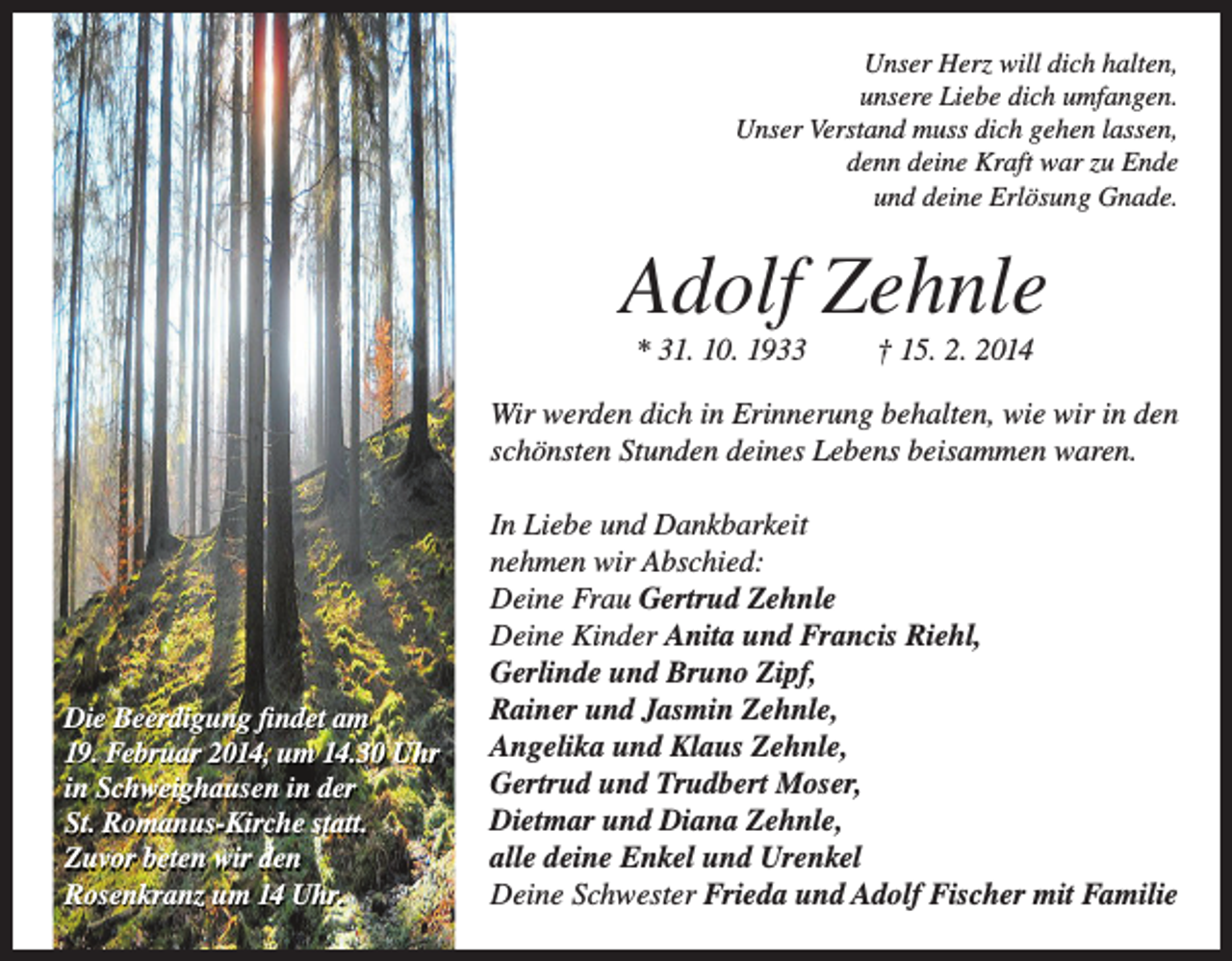 <p>Unser Herz will dich halten,<br />unsere Liebe dich umfangen.<br />Unser Verstand muss dich gehen lassen,<br />denn deine Kraft war zu Ende<br />und deine Erlösung Gnade.</p><p>Adolf Zehnle<br />* 31. 10. 1933</p><p>† 15. 2. 2014</p><p>Wir werden dich in Erinnerung behalten, wie wir in den<br />schönsten Stunden deines Lebens beisammen waren.</p><p>Die Beerdigung findet am<br />19. Februar 2014, um 14.30 Uhr<br />in Schweighausen in der<br />St. Romanus-Kirche statt.<br />Zuvor beten wir den<br />Rosenkranz um 14 Uhr.</p><p>In Liebe und Dankbarkeit<br />nehmen wir Abschied:<br />Deine Frau Gertrud Zehnle<br />Deine Kinder Anita und Francis Riehl,<br />Gerlinde und Bruno Zipf,<br />Rainer und Jasmin Zehnle,<br />Angelika und Klaus Zehnle,<br />Gertrud und Trudbert Moser,<br />Dietmar und Diana Zehnle,<br />alle deine Enkel und Urenkel<br />Deine Schwester Frieda und Adolf Fischer mit Familie</p>