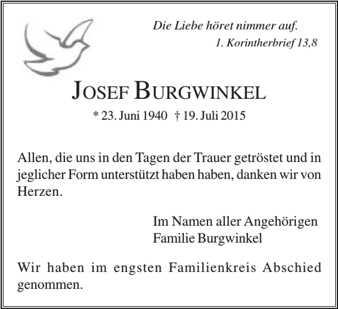 <p>Die Liebe höret nimmer auf.<br />1. Korintherbrief 13,8</p><p>JOSEF BURGWINKEL<br />* 23. Juni 1940 † 19. Juli 2015</p><p>Allen, die uns in den Tagen der Trauer getröstet und in<br />jeglicher Form unterstützt haben haben, danken wir von<br />Herzen.<br />Im Namen aller Angehörigen<br />Familie Burgwinkel<br />Wir haben im engsten Familienkreis Abschied<br />genommen.</p>