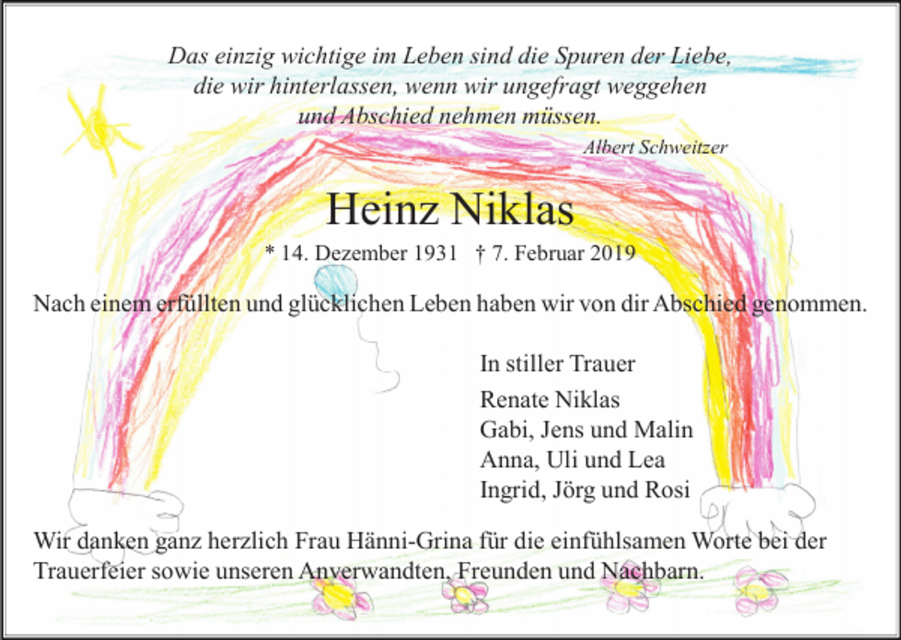 <p>Das einzig wichtige im Leben sind die Spuren der Liebe,<br />die wir hinterlassen, wenn wir ungefragt weggehen<br />und Abschied nehmen müssen.<br />Albert Schweitzer</p><p>Heinz Niklas<br />* 14. Dezember 1931 † 7. Februar 2019</p><p>Nach einem erfüllten und glücklichen Leben haben wir von dir Abschied genommen.<br />In stiller Trauer<br />Renate Niklas<br />Gabi, Jens und Malin<br />Anna, Uli und Lea<br />Ingrid, Jörg und Rosi<br />Wir danken ganz herzlich Frau Hänni-Grina für die einfühlsamen Worte bei der<br />Trauerfeier sowie unseren Anverwandten, Freunden und Nachbarn.</p>