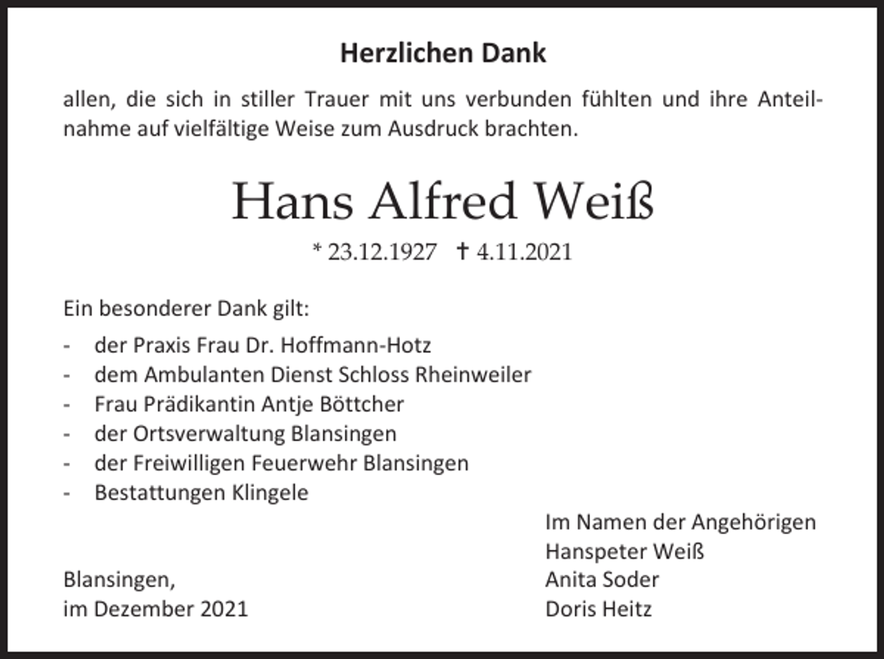 <p>Herzlichen Dank<br />allen, die sich in stiller Trauer mit uns verbunden fühlten und ihre Anteilnahme auf vielfältige Weise zum Ausdruck brachten.</p><p>Hans Alfred Weiß<br />* 23.12.1927  4.11.2021<br />Ein besonderer Dank gilt:<br />- der Praxis Frau Dr. Hoffmann-Hotz<br />- dem Ambulanten Dienst Schloss Rheinweiler<br />- Frau Prädikantin Antje Böttcher<br />- der Ortsverwaltung Blansingen<br />- der Freiwilligen Feuerwehr Blansingen<br />- Bestattungen Klingele</p><p>Blansingen,<br />im Dezember 2021</p><p>Im Namen der Angehörigen<br />Hanspeter Weiß<br />Anita Soder<br />Doris Heitz</p>