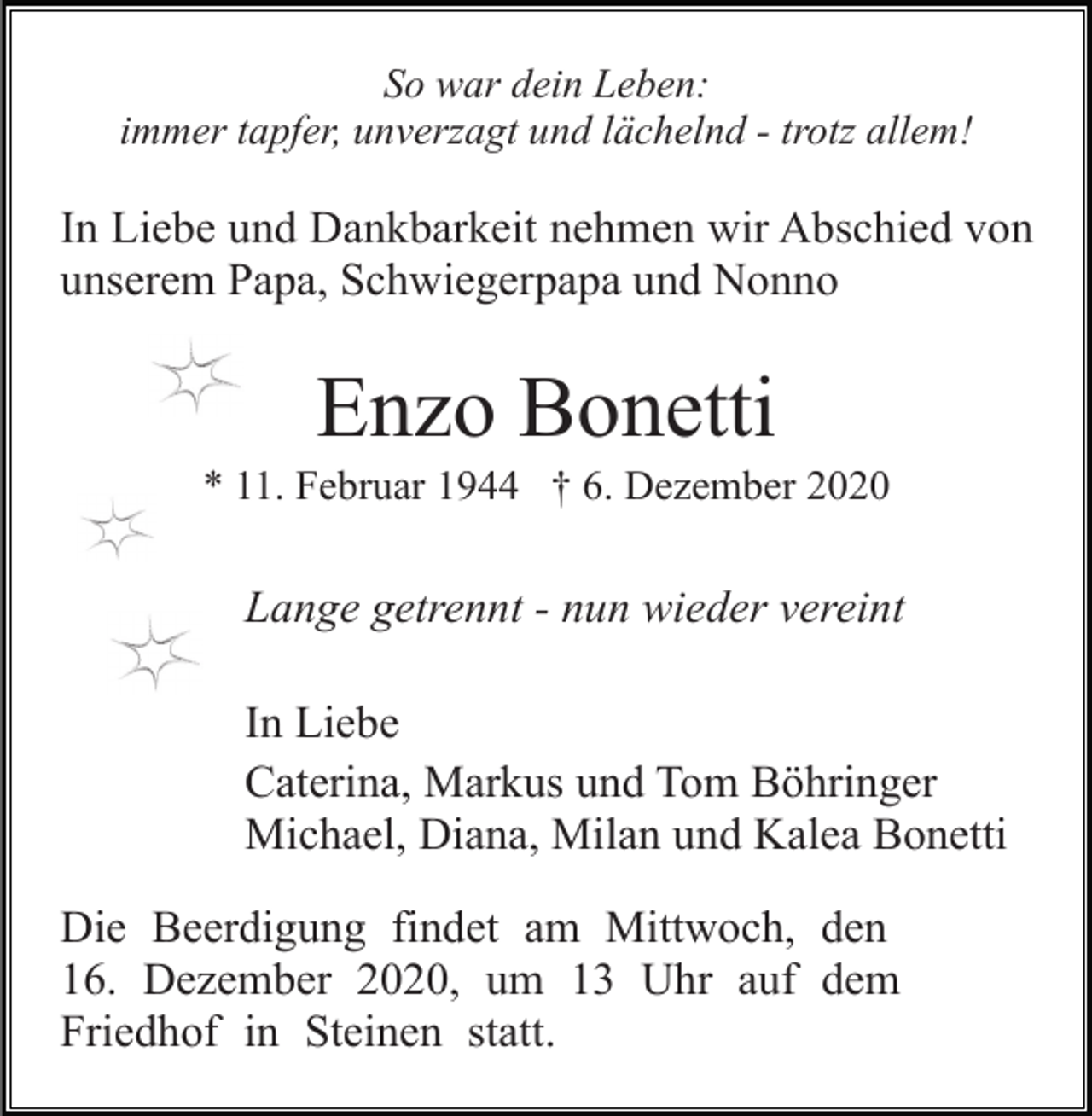 <p>So war dein Leben:<br />immer tapfer, unverzagt und lächelnd - trotz allem!</p><p>In Liebe und Dankbarkeit nehmen wir Abschied von<br />unserem Papa, Schwiegerpapa und Nonno</p><p>Enzo Bonetti<br />* 11. Februar 1944 † 6. Dezember 2020</p><p>Lange getrennt - nun wieder vereint<br />In Liebe<br />Caterina, Markus und Tom Böhringer<br />Michael, Diana, Milan und Kalea Bonetti<br />Die Beerdigung findet am Mittwoch, den<br />16. Dezember 2020, um 13 Uhr auf dem<br />Friedhof in Steinen statt.</p>