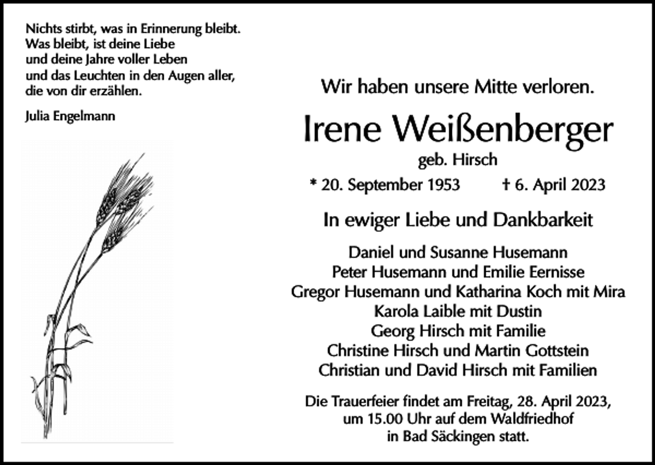 <p>Nichts stirbt, was in Erinnerung bleibt.<br />Was bleibt, ist deine Liebe<br />und deine Jahre voller Leben<br />und das Leuchten in den Augen aller,<br />die von dir erzählen.<br />Julia Engelmann</p><p>Wir haben unsere Mitte verloren.</p><p>Irene Weißenberger<br />geb. Hirsch<br />* 20. September 1953<br />† 6. April 2023</p><p>In ewiger Liebe und Dankbarkeit<br />Daniel und Susanne Husemann<br />Peter Husemann und Emilie Eernisse<br />Gregor Husemann und Katharina Koch mit Mira<br />Karola Laible mit Dustin<br />Georg Hirsch mit Familie<br />Christine Hirsch und Martin Gottstein<br />Christian und David Hirsch mit Familien<br />Die Trauerfeier findet am Freitag, 28. April 2023,<br />um 15.00 Uhr auf dem Waldfriedhof<br />in Bad Säckingen statt.</p>