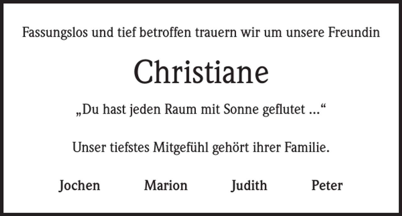<p>Fassungslos und tief betroffen trauern wir um unsere Freundin</p><p>Christiane<br />„Du hast jeden Raum mit Sonne geflutet …“<br />Unser tiefstes Mitgefühl gehört ihrer Familie.<br />Jochen</p><p>Marion</p><p>Judith</p><p>Peter</p>