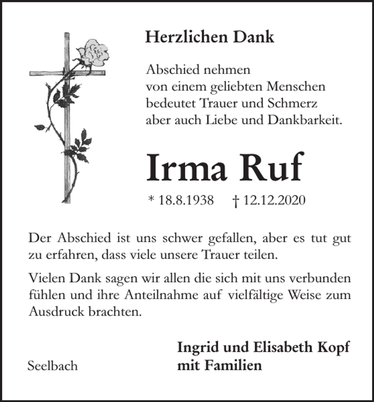 <p>Herzlichen Dank<br />Abschied nehmen<br />von einem geliebten Menschen<br />bedeutet Trauer und Schmerz<br />aber auch Liebe und Dankbarkeit.</p><p>Irma Ruf<br />* 18.8.1938</p><p>† 12.12.2020</p><p>Der Abschied ist uns schwer gefallen, aber es tut gut<br />zu erfahren, dass viele unsere Trauer teilen.<br />Vielen Dank sagen wir allen die sich mit uns verbunden<br />fühlen und ihre Anteilnahme auf vielfältige Weise zum<br />Ausdruck brachten.<br />Seelbach</p><p>Ingrid und Elisabeth Kopf<br />mit Familien</p>