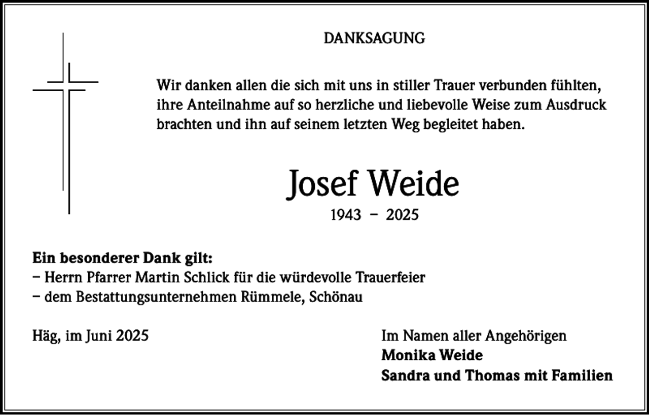 <p>DANKSAGUNG<br />Wir danken allen die sich mit uns in stiller Trauer verbunden fühlten,<br />ihre Anteilnahme auf so herzliche und liebevolle Weise zum Ausdruck<br />brachten und ihn auf seinem letzten Weg begleitet haben.</p><p>Josef Weide<br />1943 – 2025</p><p>Ein besonderer Dank gilt:<br />– Herrn Pfarrer Martin Schlick für die würdevolle Trauerfeier<br />– dem Bestattungsunternehmen Rümmele, Schönau<br />Häg, im Juni 2025</p><p>Im Namen aller Angehörigen<br />Monika Weide<br />Sandra und Thomas mit Familien</p>