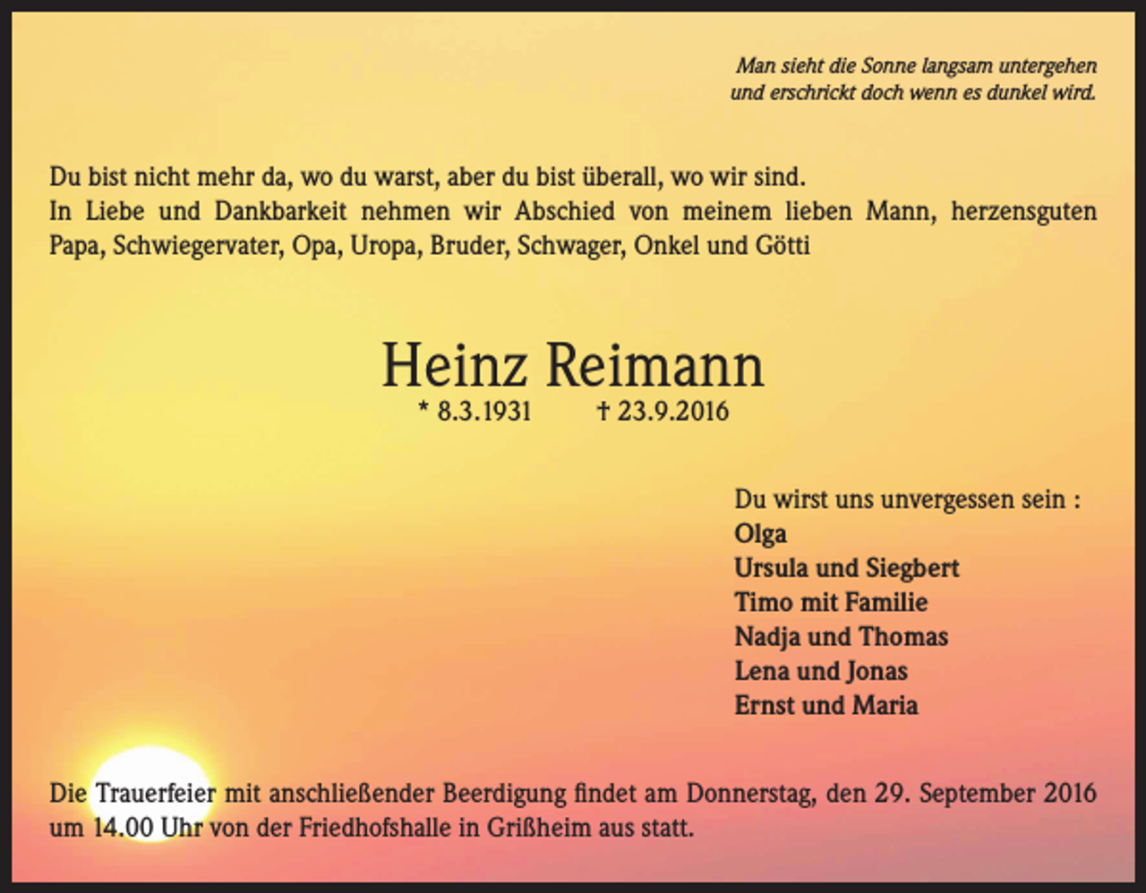 <p>Man sieht die Sonne langsam untergehen<br />und erschrickt doch wenn es dunkel wird.</p><p>Du bist nicht mehr da, wo du warst, aber du bist überall, wo wir sind.<br />In Liebe und Dankbarkeit nehmen wir Abschied von meinem lieben Mann, herzensguten<br />Papa, Schwiegervater, Opa, Uropa, Bruder, Schwager, Onkel und Götti</p><p>Heinz Reimann<br />* 8.3.1931</p><p>† 23.9.2016</p><p>Du wirst uns unvergessen sein :<br />Olga<br />Ursula und Siegbert<br />Timo mit Familie<br />Nadja und Thomas<br />Lena und Jonas<br />Ernst und Maria<br />Die Trauerfeier mit anschließender Beerdigung findet am Donnerstag, den 29. September 2016<br />um 14.00 Uhr von der Friedhofshalle in Grißheim aus statt.</p>