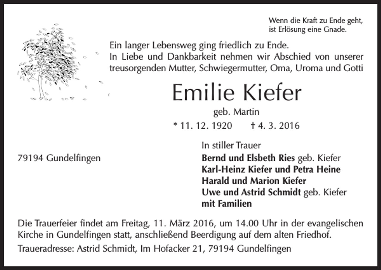 <p>Wenn die Kraft zu Ende geht,<br />ist Erlösung eine Gnade.</p><p>Ein langer Lebensweg ging friedlich zu Ende.<br />In Liebe und Dankbarkeit nehmen wir Abschied von unserer<br />­treusorgenden Mutter, Schwiegermutter, Oma, Uroma und Gotti</p><p>Emilie Kiefer<br />geb. Martin<br />* 11. 12. 1920 † 4. 3. 2016</p><p>In stiller Trauer<br />79194 Gundelfingen Bernd und Elsbeth Ries geb. Kiefer<br />Karl-Heinz Kiefer und Petra Heine<br />Harald und Marion Kiefer<br />Uwe und Astrid Schmidt geb. Kiefer<br />mit Familien<br />Die Trauerfeier findet am Freitag, 11. März 2016, um 14.00 Uhr in der evangelischen<br />Kirche in Gundelfingen statt, anschließend Beerdigung auf dem alten Friedhof.<br />Traueradresse: Astrid Schmidt, Im Hofacker 21, 79194 Gundelfingen</p>