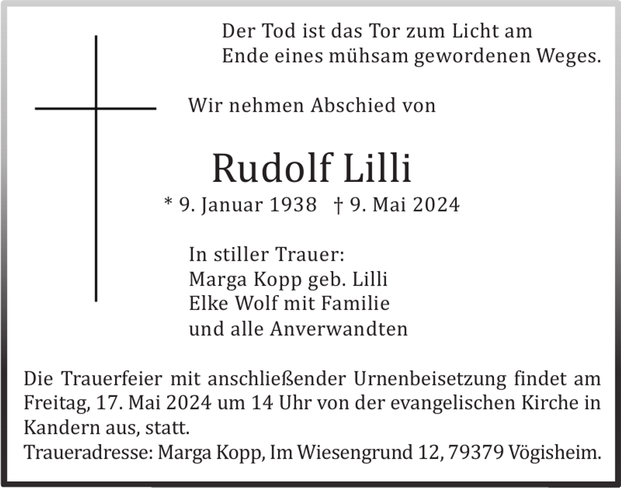 <p>Der Tod ist das Tor zum Licht am<br />Ende eines mü hsam gewordenen Weges.<br />Wir nehmen Abschied von</p><p>Rudolf Lilli<br />* 9. Januar 1938 † 9. Mai 2024<br />In stiller Trauer:<br />Marga Kopp geb. Lilli<br />Elke Wolf mit Familie<br />und alle Anverwandten<br />Die Trauerfeier mit anschließender Urnenbeisetzung findet am<br />Freitag, 17. Mai 2024 um 14 Uhr von der evangelischen Kirche in<br />Kandern aus, statt.<br />Traueradresse: Marga Kopp, Im Wiesengrund 12, 79379 Vö gisheim.</p>