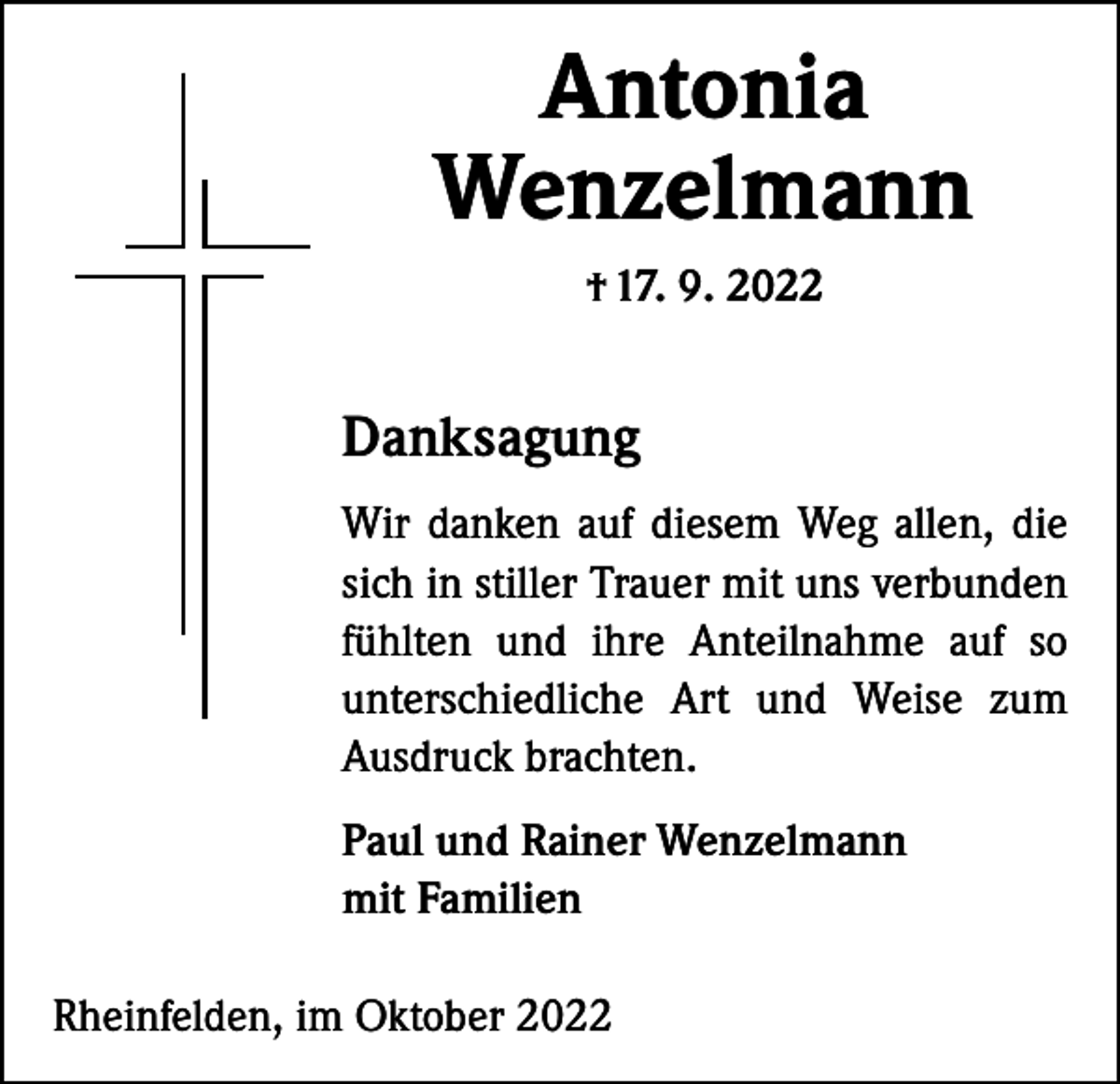 <p>Antonia<br />Wenzelmann<br />† 17. 9. 2022</p><p>Danksagung<br />Wir danken auf diesem Weg allen, die<br />sich in stiller Trauer mit uns ­verbunden<br />fühlten und ihre Anteilnahme auf so<br />unterschiedliche Art und Weise zum<br />Ausdruck brachten.<br />Paul und Rainer Wenzelmann<br />mit Familien<br />Rheinfelden, im Oktober 2022</p>