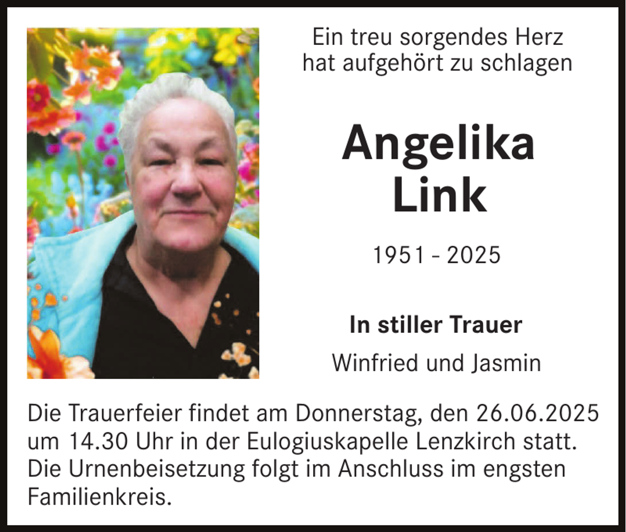 <p>Ein treu sorgendes Herz<br />hat aufgehört zu schlagen</p><p>Angelika<br />Link<br />1951 - 2025<br />In stiller Trauer<br />Winfried und Jasmin<br />Die Trauerfeier findet am Donnerstag, den 26.06.2025<br />um 14.30 Uhr in der Eulogiuskapelle Lenzkirch statt.<br />Die Urnenbeisetzung folgt im Anschluss im engsten<br />Familienkreis.</p>