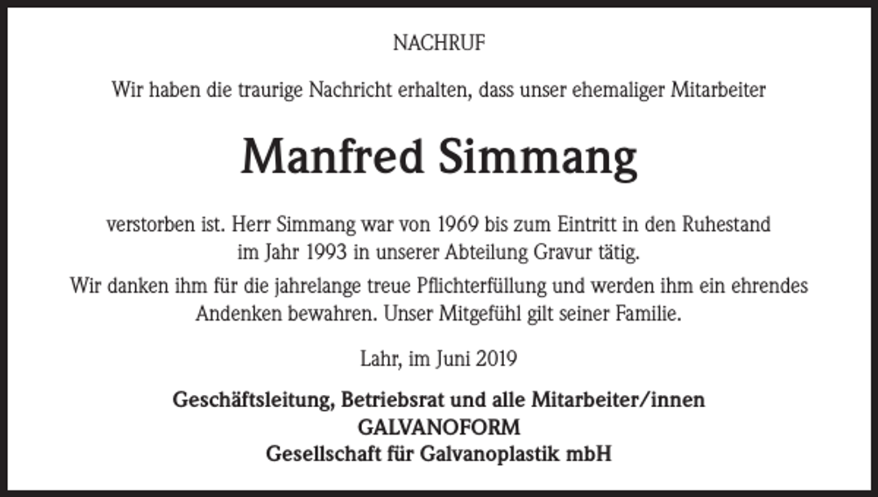 <p>NACHRUF<br />Wir haben die traurige Nachricht erhalten, dass unser ehemaliger Mitarbeiter</p><p>Manfred Simmang<br />verstorben ist. Herr Simmang war von 1969 bis zum Eintritt in den Ruhestand<br />im Jahr 1993 in unserer Abteilung Gravur tätig.<br />Wir danken ihm für die jahrelange treue Pflichterfüllung und werden ihm ein ehrendes<br />Andenken bewahren. Unser Mitgefühl gilt seiner Familie.<br />Lahr, im Juni 2019<br />Geschäftsleitung, Betriebsrat und alle Mitarbeiter/innen<br />GALVANOFORM<br />Gesellschaft für Galvanoplastik mbH</p>