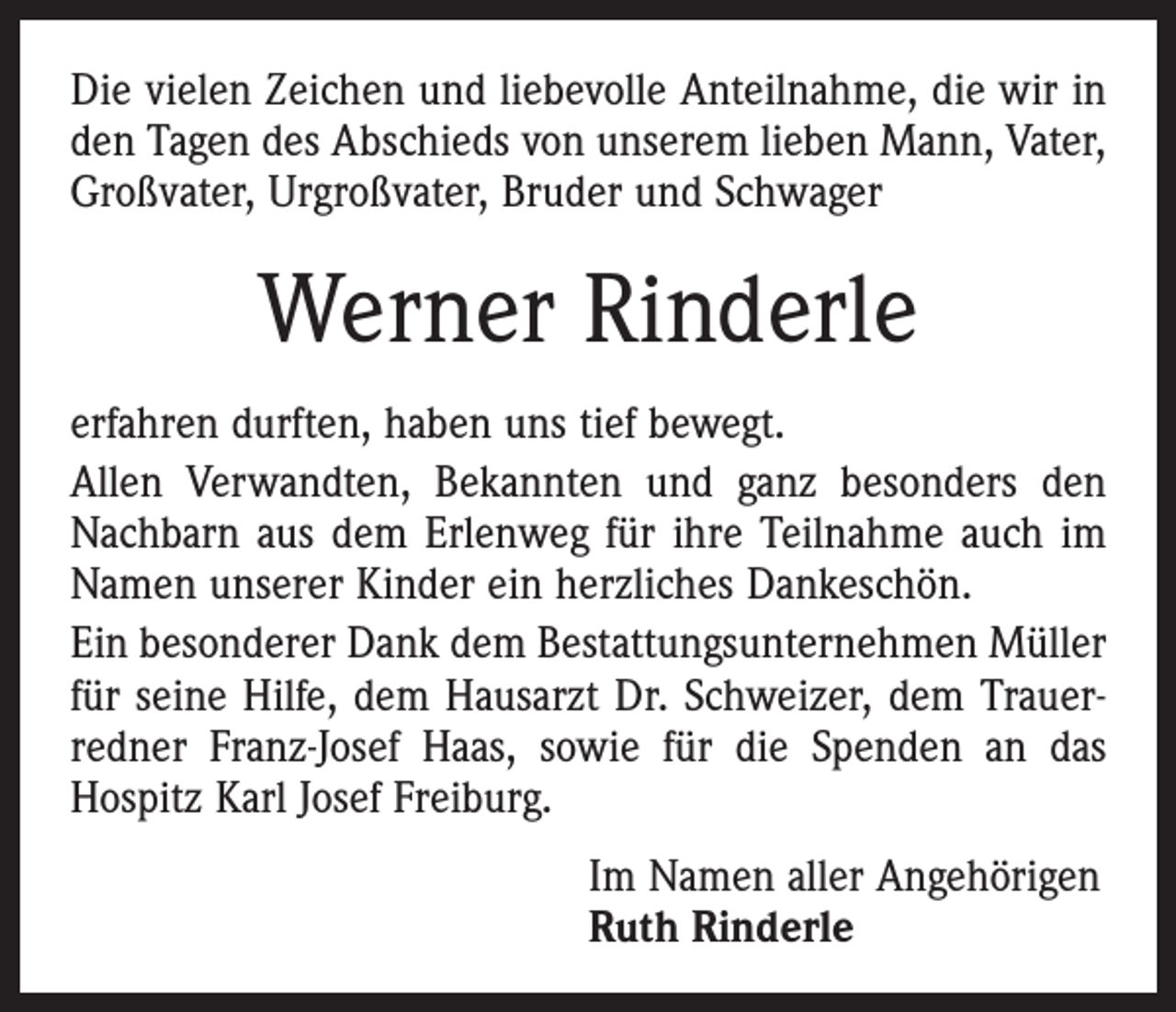 <p>Die vielen Zeichen und liebevolle Anteilnahme, die wir in<br />den Tagen des Abschieds von unserem lieben Mann, Vater,<br />Großvater, Urgroßvater, Bruder und Schwager</p><p>Werner Rinderle<br />erfahren durften, haben uns tief bewegt.<br />Allen Verwandten, Bekannten und ganz besonders den<br />Nachbarn aus dem Erlenweg für ihre Teilnahme auch im<br />Namen unserer Kinder ein herzliches Dankeschön.<br />Ein besonderer Dank dem Bestattungsunternehmen Müller<br />für seine Hilfe, dem Hausarzt Dr. Schweizer, dem Trauer­<br />redner Franz-Josef Haas, sowie für die Spenden an das<br />Hospitz Karl Josef Freiburg.<br />Im Namen aller Angehörigen<br />Ruth Rinderle</p>