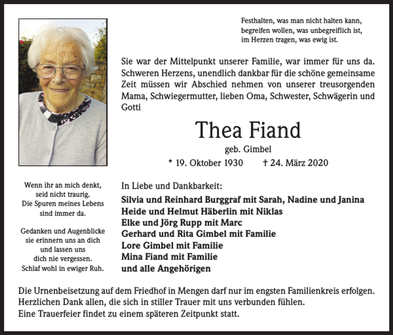 <p>Festhalten, was man nicht halten kann,<br />begreifen wollen, was unbegreiflich ist,<br />im Herzen tragen, was ewig ist.</p><p>Sie war der Mittelpunkt unserer Familie, war immer für uns da.<br />Schweren Herzens, unendlich dankbar für die schöne gemeinsame<br />Zeit müssen wir Abschied nehmen von unserer treusorgenden<br />Mama, Schwiegermutter, lieben Oma, Schwester, Schwägerin und<br />Gotti</p><p>Thea Fiand</p><p>geb. Gimbel<br />* 19. Oktober 1930 † 24. März 2020<br />Wenn ihr an mich denkt,<br />seid nicht traurig.<br />Die Spuren meines Lebens<br />sind immer da.<br />Gedanken und Augenblicke<br />sie erinnern uns an dich<br />und lassen uns<br />dich nie vergessen.<br />Schlaf wohl in ewiger Ruh.</p><p>In Liebe und Dankbarkeit:<br />Silvia und Reinhard Burggraf mit Sarah, Nadine und Janina<br />Heide und Helmut Häberlin mit Niklas<br />Elke und Jörg Rupp mit Marc<br />Gerhard und Rita Gimbel mit Familie<br />Lore Gimbel mit Familie<br />Mina Fiand mit Familie<br />und alle Angehörigen</p><p>Die Urnenbeisetzung auf dem Friedhof in Mengen darf nur im engsten Familienkreis erfolgen.<br />Herzlichen Dank allen, die sich in stiller Trauer mit uns verbunden fühlen.<br />Eine Trauerfeier findet zu einem späteren Zeitpunkt statt.</p>