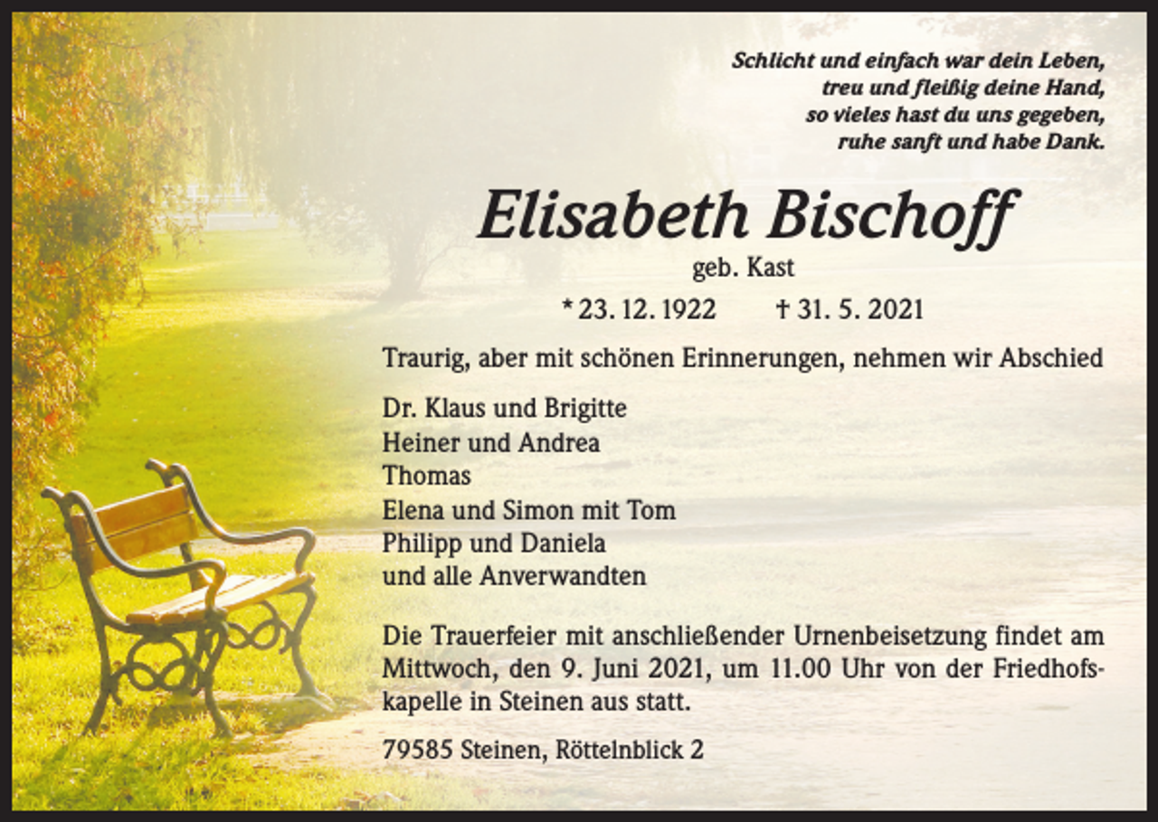 <p>Schlicht und einfach war dein Leben,<br />treu und fleißig deine Hand,<br />so vieles hast du uns gegeben,<br />ruhe sanft und habe Dank.</p><p>Elisabeth Bischoff<br />geb. Kast<br />* 23. 12. 1922 † 31. 5. 2021</p><p>Traurig, aber mit schönen Erinnerungen, nehmen wir Abschied<br />Dr. Klaus und Brigitte<br />Heiner und Andrea<br />Thomas<br />Elena und Simon mit Tom<br />Philipp und Daniela<br />und alle Anverwandten<br />Die Trauerfeier mit anschließender Urnenbeisetzung findet am<br />Mittwoch, den 9. Juni 2021, um 11.00 Uhr von der Friedhofs­<br />kapelle in Steinen aus statt.<br />79585 Steinen, Röttelnblick 2</p>