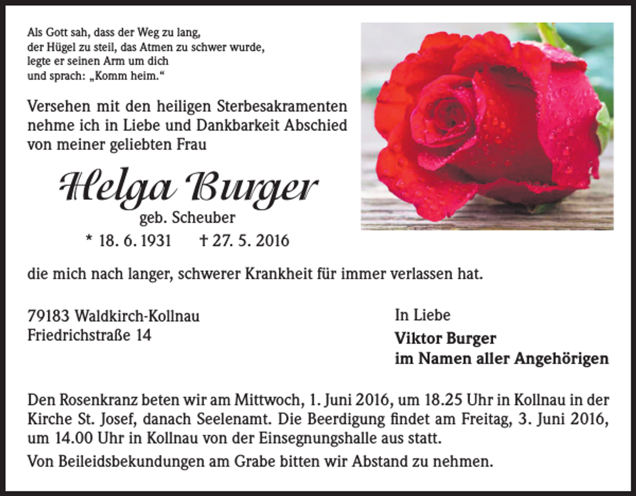 <p>Als Gott sah, dass der Weg zu lang,<br />der Hügel zu steil, das Atmen zu schwer wurde,<br />legte er seinen Arm um dich<br />und sprach: „Komm heim.“</p><p>Versehen mit den heiligen Sterbesakramenten<br />nehme ich in Liebe und Dankbarkeit Abschied<br />von meiner geliebten Frau</p><p>Helga Burger<br />geb. Scheuber<br />* 18. 6. 1931 † 27. 5. 2016</p><p>die mich nach langer, schwerer Krankheit für immer verlassen hat.<br />79183 Waldkirch-Kollnau<br />Friedrichstraße 14</p><p>In Liebe<br />Viktor Burger<br />im Namen aller Angehörigen</p><p>Den Rosenkranz beten wir am Mittwoch, 1. Juni 2016, um 18.25 Uhr in Kollnau in der<br />Kirche St. Josef, danach Seelenamt. Die Beerdigung findet am Freitag, 3. Juni 2016,<br />um 14.00 Uhr in Kollnau von der Einsegnungshalle aus statt.<br />Von Beileidsbekundungen am Grabe bitten wir Abstand zu nehmen.</p>